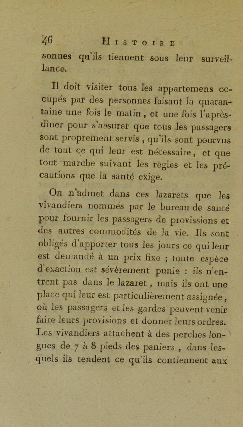 sonnes qu ils tiennent sous leur surveil- lance. II doit visiter tous les appartemens oc- cupes par des personnes faisant la quaran- taine une fois le matin , et une fois l’apres- diner pour s assurer que tous les passagers sont proprement servis , qu ils sont pourvus de tout ce qui leur est necessaire, et que tout marche suivant les regies et les pre- cautions que la sante exige. On n admet dans ces lazarets que les vivandiers riommes par le bureau de saut^ pour fournir les passagers de provisions et des autres commodity de la vie. Ils sont obliges d’apporter tous les jours ce qui leur est demand^ a un prix lixe ; toute esp6ce d'exacLion est s&^rement punie : ils n’en- Trent pas dans le lazaret, mais ils ont une place qui leur est particulierement assignee, ou les passagers et les gardes peuvent venir faire leurs provisions et donner leurs ordres. Les vivandiers attachent a des perches Ion- ' goes de 7 a 8 pieds des paniers , dans les- quels ils tendent ce qu'ils contiennent aux