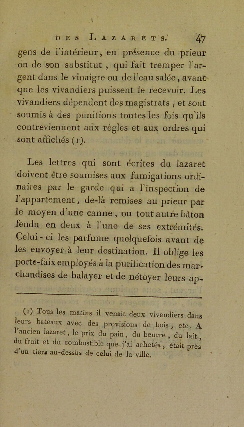 gens de l’intdrieur, en presence du prieur ou de son substitut , qui fait tremper l’ar- gent dans le vinaigre ou de 1’eau salee, avant que les vivandiers puissent ]e recevoir. Les vivandiers dependent des magistrats , et sont soumis des punitions toutes les fjis qu’ils contreviennent aux regies et aux ordres qui sont affich^s (i). I.es lettres qui sont ecrites du lazaret doivent 6tre soumises aux fumigations ordi- naires par le garde qui a l inspection de 1 appartement, de-la remises au prieur par le moyen d’une canne , ou tout autre bdton fendu en deux a l’une de ses extrdmites. Celui-ci les parfume quelquefois avant de les envoyer a leur destination. II oblige les porte-faix employes a la purification des mar* chandises de balayer et de netoyer leurs ap- (i) Tous les matins il venait deux vivandiers dans leurs bateaux avec des provisions de bois, etc. A l’ancien lazaret, le prix du pain, du beurre , du lait, du fruit et du combustible que j’ai achet£s, etait pres d’uu tiers au-dessus de celui de la ville.