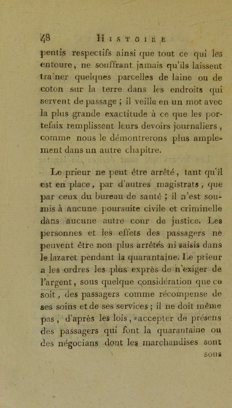 pent is respect ifs ainsi que tout ce qui les entoure, ne souffrant jamais qu’ils laisseut tra iler quelques parcelles de laine ou de coton sitr la terre dans les endroits qui servent de passage \ il veille en un mot avec la plus grande exactitude a ce que les por- tefaix rernplissent leurs devoirs journaliers , cornrne nous le deraontrerons plus ample* ment dans un autre chapitre. ( \ ' ' ' ■’ Le prieur ne pent etre arr£td, rant qu’il est en place, par d'autres magistrats, que par ceux du bureau de saute il n’est sou- mis a aucune poursuite civile et crimirtelle dans aucune autre cour de justice. Les personnes et les eflets des passagers ne .peuvent £tre non plus arr£tfis ni saisis dans le lazaret pendant la quarantaine. Le prieur a les ordres les plus expr^s de n’exiger de Targent, sous quelque consideration que ce soit, des passagers cornme recompense de ses soins etde ses services ; il ne doit inline pas, d’apres les lois, ‘accepter de presens des passagers qui font la quarantaine ou des ndgocians dont les marchandises sont sous