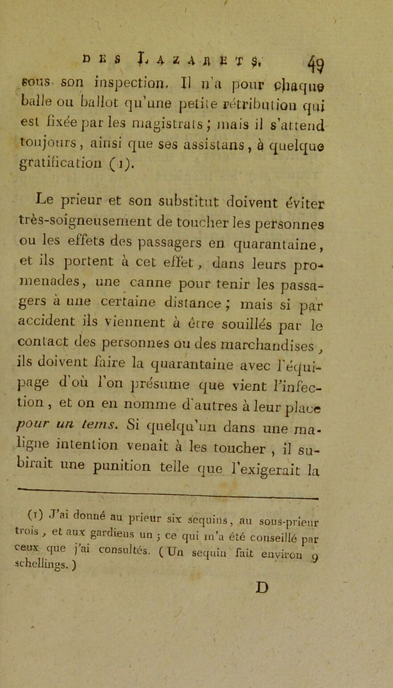 t I D E S L 4 U Ji E T ^ sous son inspection. II n’a pour cjtaque balJe oil ballot qu’une petile retribution cpii est fix^eparies magistrals; mais il s’attend to u jours, ainsi que ses assistans , h quelque gratification (1). Le prieur et son substitut doivent i^viter tr^s-soigneusement de toucher les personnes ou les effets des passagers en quarantaine, et ils portent a cet effet, dans leurs pro- menades, une canne pour tenir les passa- gers a une certaine distance; mais si par accident ils viennent a <kre souill^s par le conlact des personnes ou des marchandises ils doivent faire la quarantaine avec l’equi- page d’oii l’on presume que vient Tinfec- tion , et on en nomine d autres a leur place pour uri terns. Si quelqu’un dans une raa- ligne intention venait a les toucher , il su- birait une punition telle que l’exigerait la (T) J’ai donn6 au prieur six sequins, au sous-pheur trois , et aux gardiens un ; ce qui m’a ete conseill6 par ceux que j’ai consults. (Un sequin fait environ n schellings.) J D