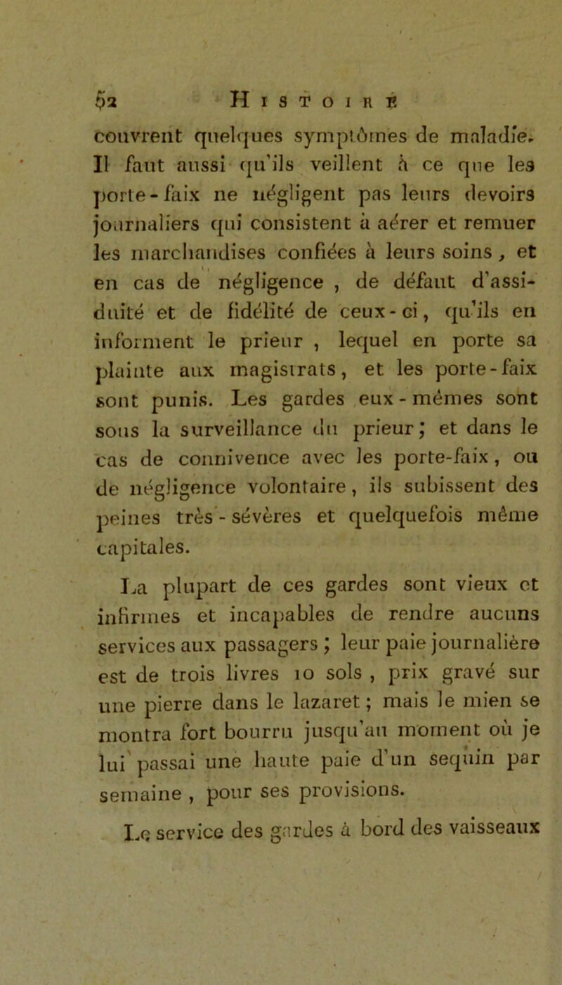 couvrent quelques sympt6rn'es de mala die. II faut aussi qu'ils veillent h ce que lea porte- faix ne negligent pas leurs devoirs journaliers qui consistent a a^rer et remuer les marchandises confines a lenrs soins , et en cas de negligence , de defant d’assi- duite et de fidelitd de ceux-Gi, qu’ils en informent le prienr , lequel en porte sa plainte anx magisirats, et les porte-faix sont punis. Les gardes eux-memes sont sons la surveillance du prieur; et dans le cas de connivence avec les porte-faix, ou de negligence volontaire, ils subissent des peines tres - severes et quelquefois m&me capi tales. La plupart de ces gardes sont vieux et in brines et incapables de rendre aucnns services aux passagers ; leur paie journaliere est de trois livres 10 sols , prix grave sur une pierre dans le lazaret; mais le mien se montra fort bourru jusqu’au moment oil je lui passai une haute paie d’un sequin par semaine , pour ses provisions. Le service des gardes a bord des vaisseaux