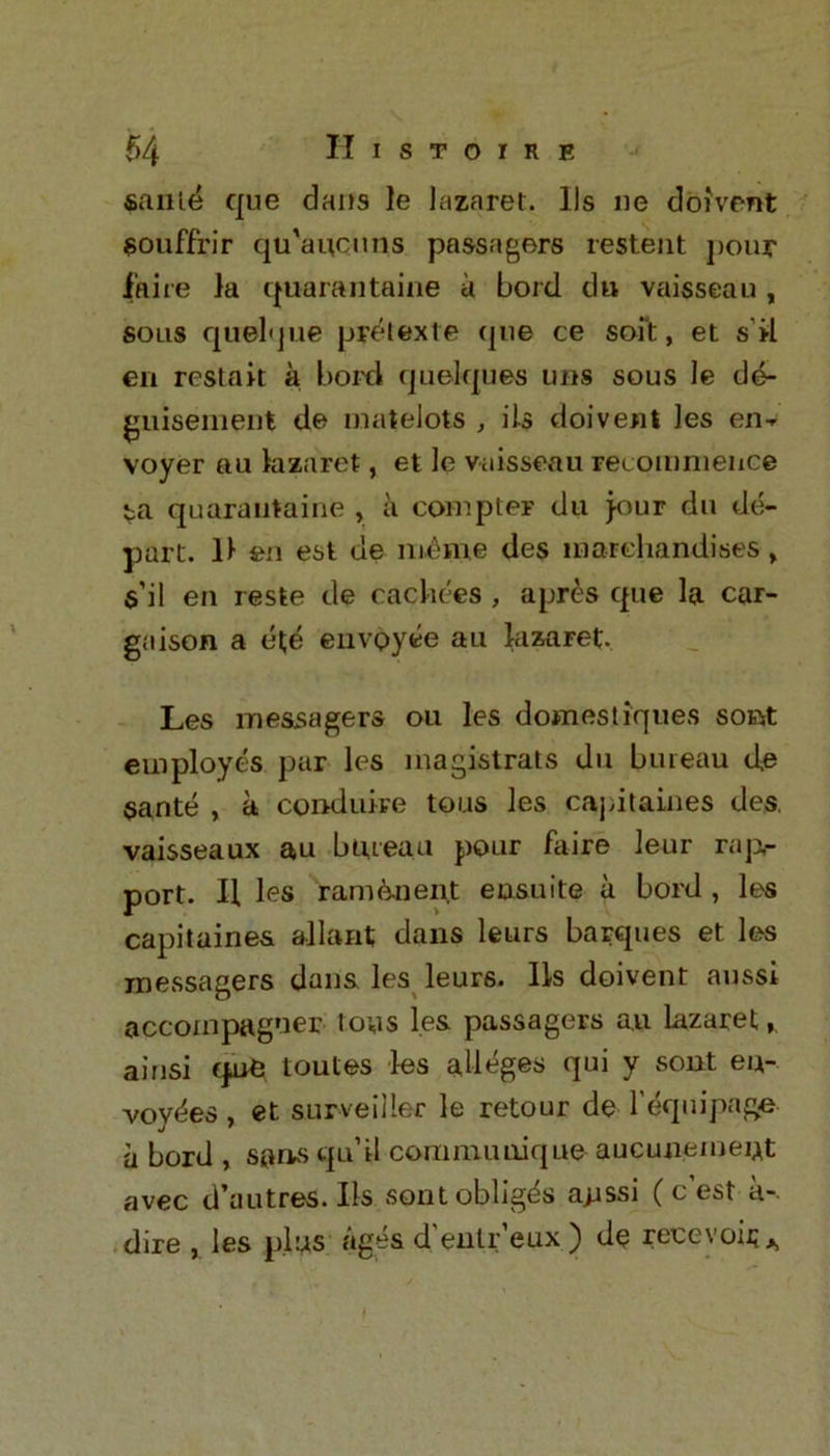 sanld que dans le lazaret. 11s ne doivent souffrir qu'aucitns passagers resteut pour faire la quarantaine a bord du vaisseau, sous quelque pretexte (pie ce soft, et sil en restart a bord quelques uns sous le de- guisement de matelote , ils doivent les en-r voyer au lazaret, et le vaisseau recommence ta quarantaine , a compter du jour dn de- part. 11 en est de meme des marehandises> s’il en reste de radices , apres que la car- gaison a el;e envoyee an lazaret. Les me&sagers ou les domestiques sortf: employes par les magistrats du bureau de sante , a conduire tons les capitaines des. vaisseaux au bureau pour faire leur rap- port. H les ramenent ensuite a bord , les capitaines allant dans leurs barques et les inessagers dans les leurs. Ils doivent aussi accoinpagner toys les passagers a.u lazaret ainsi qne toutes les alleges qui y sout eu- voy«^es , et surveiiler le retour de l'equipnge a bord , sums qu’rl communique aucunemeut avec d’autres. Ils sont obliges ajjssi ( c’est a-, dire , les plus ages d'entr’eux ) de reeevoir*