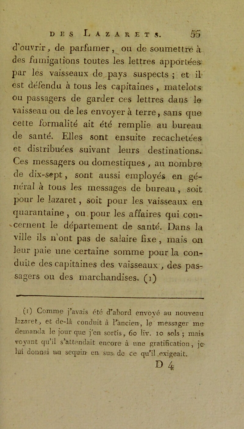 cTouvrir, de parfumer, ou de soumettre a des fumigations toutes les lettres apportdes par les vaisseaux de pays suspects ; et il est defendu a tous les capitaiaes , matelots ou passagers de garder ces lettres dans le vaisseau ou de les envoyer a terre, sans cpie cette formalitd ait dtd remplie au bureau de sante. Elies sont ensuite recachetees et distributes suivant leurs destinations. Ces rnessagers ou domestiques , au nombre de dix-sept, sont aussi employes en ge- neral a tous les messages de bureau , soit pour le lazaret, soit pour les vaisseaux en quarantaine , ou pour les affaires qui con- vcement le department de santd. Dans la ville ils n out pas de salaire fixe , mais on leur paie une certaine somme pour la con- duite des capitaines des vaisseaux, des pas- sagers ou des marcliandises. (i) (.) Comme j’avais ete cfabord envove au nouveau lazaret, et de-lA conduit a I’ancien, le messager mu demand a le four cjue j'en sortis, 60 liv. io sols ; mais voyant cfii’il sVttendait encore a une gratification, je- lui donnai nil sequin en sus. de ce qu’il exigeait.