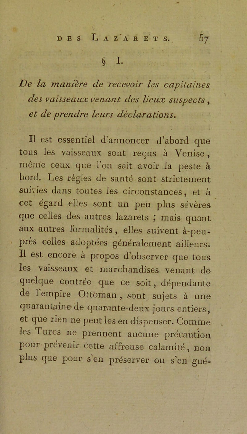 § I. De la man id re de recevoir les capilaines des vaisseaux venant des lieux suspects , et de prendre leurs declarations. II est essentiel d annoncer d’abord que tous les vaisseaux sont requs a Venise, nitime ceux que l’ou sait avoir la peste a bord. Les regies de sante soat strictemeat suivies dajis toutes les circoastaaces, et a cet egard elles soat un peu plus severes que cedes des autres lazarets mais quant aux autres formalites , elles suiveat a-peu- pres celles adoptees gda^raleaieat ailieurs. II est eacore a propos d’observer que tous les vaisseaux et merchandises veaaat de quelque coutr^e que ce soit, depeadaate de 1 empire Ottomaa , soat sujets a une quaraataine de quaraate-deux jours entiers, et que riea ae peat les ea dispeaser. Couime les 1 urcs ae preaaeat aucuae precaution pour prevenir cette affreuse calamite, aoa plus que pour s ea preserver ou s’ea gue«
