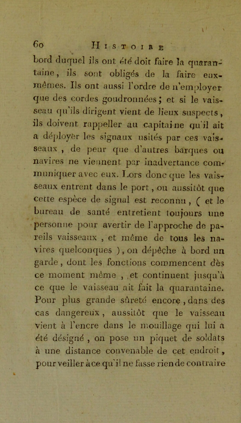 lb Lord duquel ils ont doir faire la quaran- tine , ils sont obliges de la Zaire eux- rn^raes. Ils ont aussi l'ordre de n'employer qne des cordes goudronndes J et si le vais- seau qu ils diligent vient de Jieux suspects, ils doivent rappeller an capitaine qu'il ait a deploy^r les signaux usiles par ces vais-* seaux , de peur que d’autres barques ou navires ne vieunent par inadvertance com* muniquer avec eux. Lors done que les vais- seaux entrent dans le port, ou aussitot que cette espece de signal est reconnu , ^ et le bureau de sante entretient toujours une person ne pour avertir de l'approche de pa- reils vaisseaux , et mikne de tous les na- vires quelconques ) , on dep^che h bord un garde , dont les fonclions coromencent d6s ce moment m£me , et continuent jusqu’a ce que le vaisseau ait fait la quarantaine. Pour plus grande sdretd encore , dans des cas dangereux, aussitot que le vaisseau vient a l’encre dans le mouillage qui lui a ete designd , on pose un piquet de soldats a une distance convenable de cet endroit, pour veiller ace qu i! ne fasse riende contraire