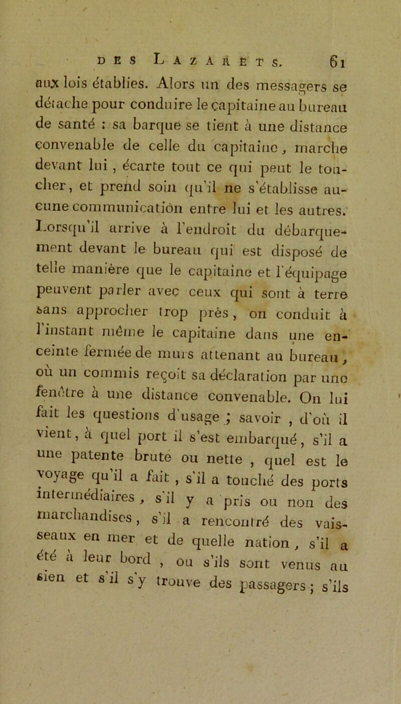 flux lois (kablies. Alors un des messagers se doit ache pour conduire le capitaine au bureau de santd ; sa barque se tient a une distance convenable de cede du capitaine, marclie devant lui, dcarte tout ce qui peut le tou- cher , et prend soiji qu’il ne s’etablisse au- cunecommunication entre lui et les autres. I'Orsqu il arrive a 1 endroit du debarque- ment devant le bureau qui est dispose de telie maniere que le capitaine et 1 (Equipage peuvent parler avec ceux qui sont a terre sans approcher trop pr6s, on conduit a 1 instant m£me le capitaine dans une en- ceinte fermeede nuns attenant au bureau, ou un commis revolt sa declaration par une fenetre a une distance convenable. On lui fait les questions d'usage ; savoir , d'on il vient, a quel port il s’est embarqu^, s’il a une patente brute ou nette , quel est le voyage qu il a fait , s'il a touche des ports intermediaires, s'il y a pris ou non des marchandiscs, s'il a rencontrd des vais- seaux en iner et de quelle nation , s’il a ctti a leur bord , ou s’ils sont venus au fiien et s il sy trouve des passagers ; s’ils