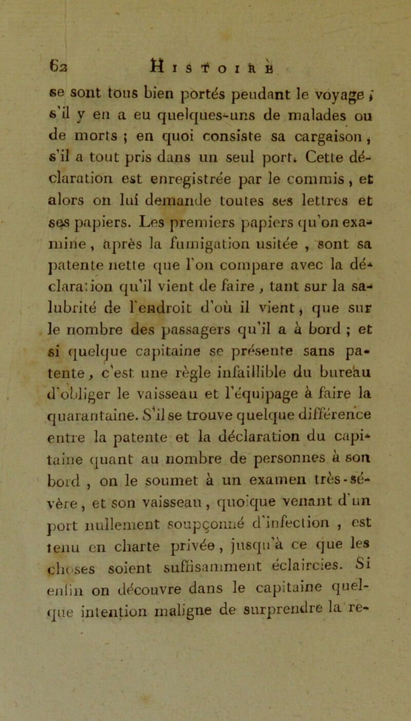 se sont tons Lien port^s peudant le voyage i 6 il v en a eu quelques-uns de malades ou de morts ; en quoi consiste sa cargaison, s’il a tout pris dans un seul port* Cette de- claration est enregistree par le com mis , et alors on lui demande toutes ses lettres et ses papiers. Les premiers papiers qu’on exa- mine , apr£s la fumigation usitee , sont sa patente nette que Ton compare avec la de* clara: ion qu’il vient de faire , taut sur la sa-» lubrite de l'endroit d’ou il vient, que sur le nombre des passagers qu’il a a bord ; et si quelque capitaine se presente sans pa- tente, c’est une regie infaillible du bureau d'obliger le vaisseau et l’equipage k faire la quarantaine. S'il se trouve quelque difference entre la patente et la declaration du capi* taine quant au nombre de person lies a son bord , on le soumet a un examen tres-se- vere , et son vaisseau , quoique venant d un port nullement soupqonne d'infeclion , est tenu en charte priv^e , jusqu’k ce que les choses soient suffisamment eclaircies. Si enlin on d^couvre dans le capitaine quel- que intention rnaligne de surprendre la re-
