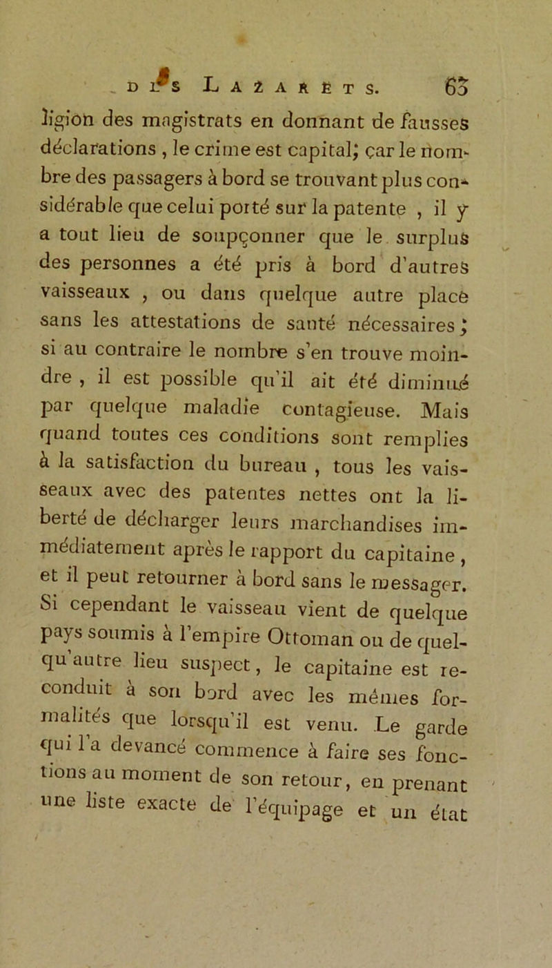 _ d l^s Lazarets. 6d des mngistrats en donnant de fausses declarations , le crime est capital; car le norn- bre des passagers a bord se trouvant plus con- siderable cpaecelui portd sur la patente , il y a tout lieu de soupqonner que le surplus des personnes a dtd pris a bord d’autres vaisseaux , ou dans quelque autre place sans les attestations de saute necessaires; si au contraire le nornbre s’en trouve moin- dre , il est possible qu il ait etd diminium par quelque maladie contagieuse. Mais quand toutes ces conditions sont renrplies h la satisfaction du bureau , tous les vais- seaux avec des patentes nettes ont la li- berty de dediarger leurs marchandises iin- mediatement apres le rapport du capitaine , et il peut retourner a bord sans le ruessager. Si cependant le vaisseau vient de quelque pays soumis a l’empire Ottoman ou de quel- qu’autre lieu suspect, le capitaine est re- conduit a son bord avec les mernes for- malites que lorsqu’il est venu. Le garde qui 1 a devance commence a faire ses fonc- tions au moment de son retour, en prenant une liste exacte de l’dquipage et un dat