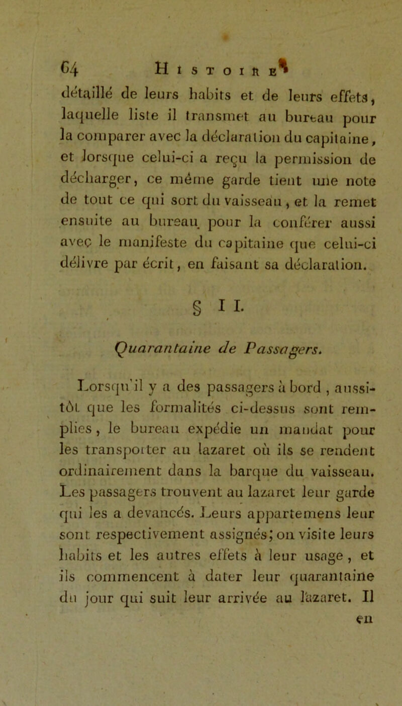 C4 Histoiiie^ detaille de leurs habits et de lenrs effets, laquelle lisle il transmet au bureau pour la comparer avec la declaration du capitaine, et Jorsque celui-ci a re^u la permission de d^cliarger, ce meme garde tient tuie note de tout ce qui sort du vaisseau , et la remet ensuite au bureau pour la conferer aussi avec le rnanifeste du capitaine que celni-ci delivre par ecrit, en faisant sa declaration. § I I. Quarantaine de Passagers. Lorsqu'il y a des passagers a bord , aussi- t6t que les formalites ci-dess us sont rein- plies , le bureau expedie un mandat pour les transputer au lazaret oil ils se rendent ordinairement dans la barque du vaisseau. Les passagers trouvent au lazaret leur garde qui les a devancds. Leurs appartemens leur sont. respeclivement assignes; on visite leurs habits et les autres effets leur usage , et ils commencent a dater leur quarantaine