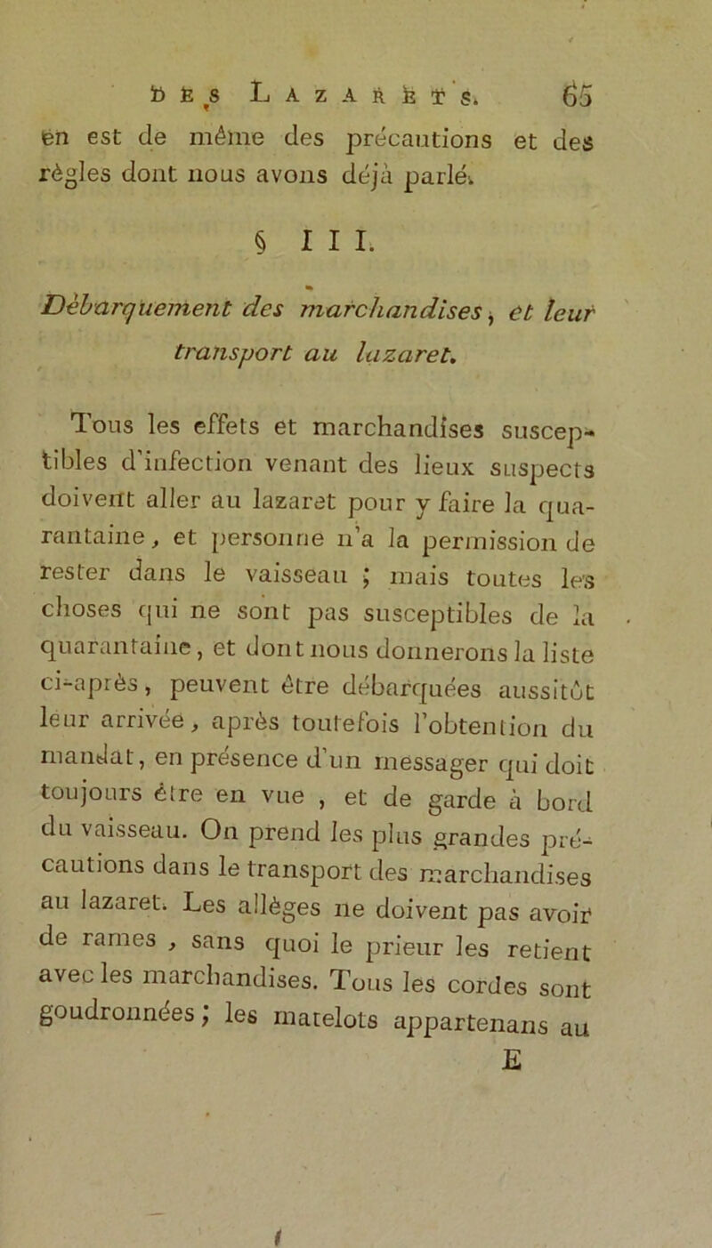 fen est tie m£me des precautions et des rfegles dont nous avons deja parlei § III. * Debarquement des marc/iandises, ct leur transport au lazaret. Tous les efifets et marchandises suscep- tibles d’infection venant des lieux suspects doivent aller au lazaret pour y faire la qua- rantaine, et personne n’a la permission de rester dans le vaisseau ; mais toutes les clioses qui ne sont pas susceptibles de la quarantaiue, et dontnous donnerons ia lisle ci-apr&s, peuvent etre debarquees aussitut leur arrivee, aprfes toutefois l’obtention du mandat, en presence d’un rnessager qui doit toujours eire en vue , et de garde a bord du vaisseau. On prend les plus grandes pre- cautions dans le transport des marchandises au lazareti. Les alleges ne doivent pas avoir de rames , sans quoi le prieur les retient avecles marchandises. Tous les cordes sont goudronndes; les rnarelots appartenans au E