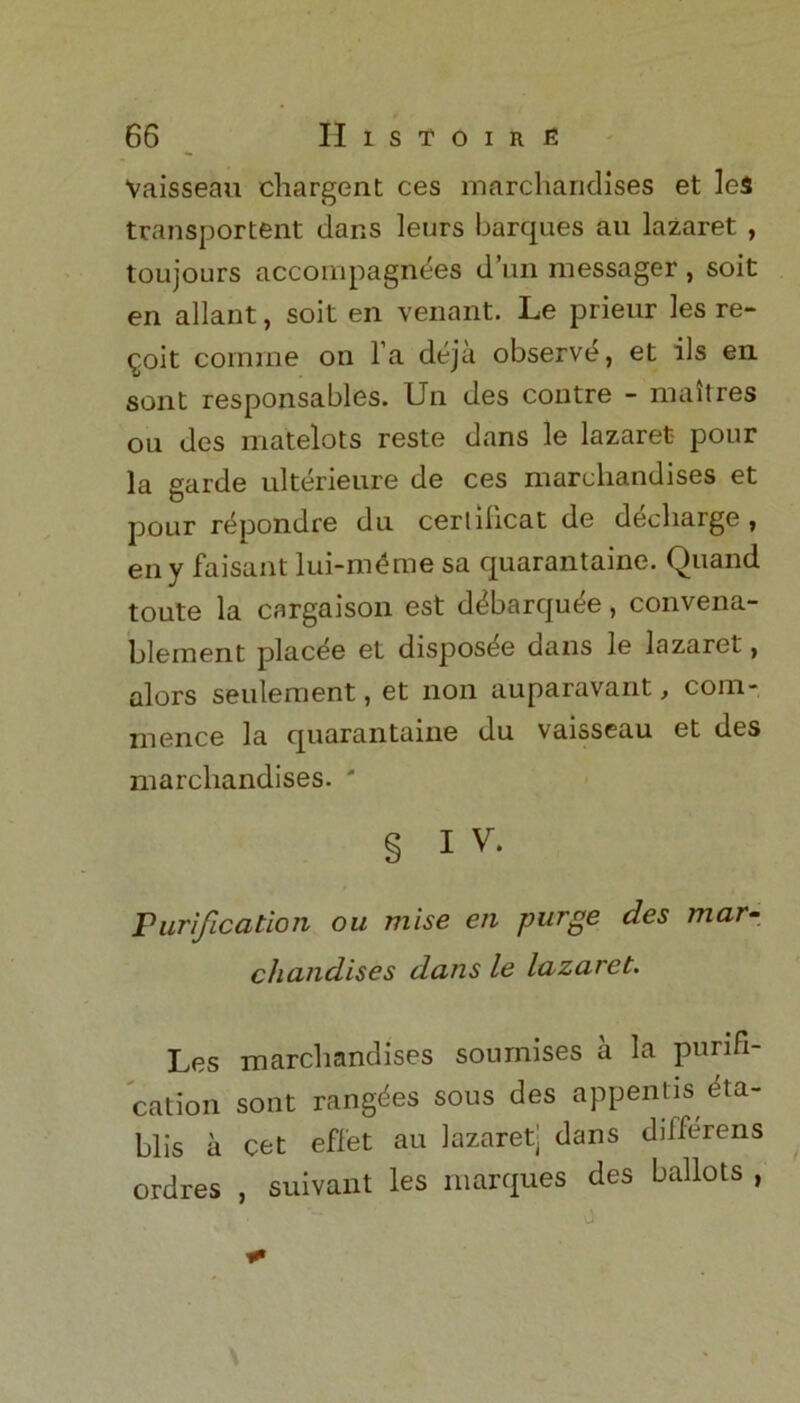 Vaisseau chargent ces marcharidises et leS transportent dans leurs barques au lazaret , toujours acconipagnees d’un messager , soit en allant, soit en venant. Le prieur les re- volt comrae on la deja observe, et ils en sont responsables. Un des contre - maitres ou des matelots reste dans le lazaret- pour la garde ulterieure de ces marcliandises et pour repondre du certilicat de decliarge , eny faisant lui-m£me sa quarantaine. Quand toute la cargaison est d^barqu^e, convena- bleinent placee et disposde dans le lazaret, alors seulement, et non auparavant, com- mence la quarantaine du vaisseau et des marcliandises. ' § IV. Purification ou mise en purge des mar- chandises dans le lazaret. Les marcliandises soumises a la purifi- cation sont rangdes sous des appends ^ta- blis a cet effet au lazaret; dans djfferens ordres , suivant les marques des ballots ,