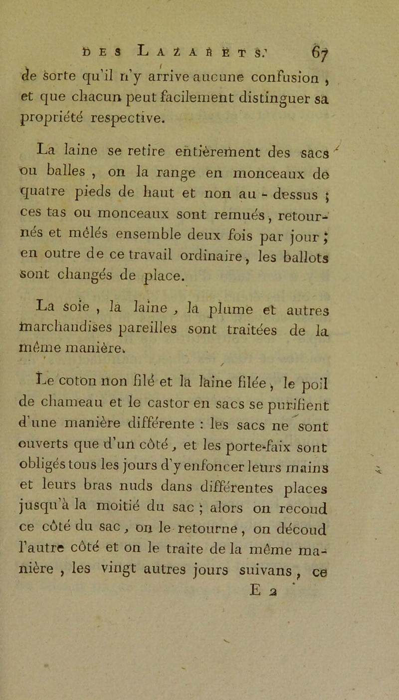 de sorfe qu’il n’y arrive aucune confusion , et que chacun pent facileiuent distinguer sa propriety respective. La laine se retire entierement des sacs x 011 balles , on la range en monceaux do quatre pieds de liaut et non an - dessus ; ces tas on monceaux sont rernues, retour- ntis et meles ensemble deux fois par jour; en outre de ce travail ordinaire, les ballots sont changes de place. La soie , la laine , la plume et autres tnarchandises pareilles sont traitees de la ni&rne maniere. ✓ Le coton non fil<* et la laine filee > le poll de chameau et le castor en sacs se pnrifient d’une manure differente : les sacs ne sont diverts que d’uU cbtd , et les porte-faix sont obliges tous les jours d y enfoncer leurs mains et leurs bras nuds dans differentes places jusquala moitie du sac; alors on recoud ce cote du sac, on le retourne, on dticoud l’autre c6t'^ et on le traite de la mt-me ma- niere , les vingt autres jours suivans , ce E a *