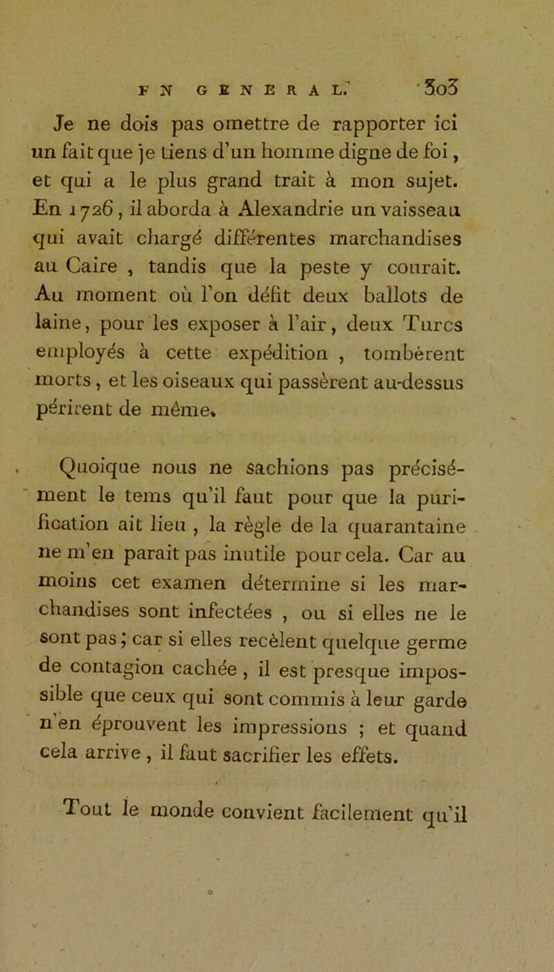Je ne dois pas omettre de rapporter ici nn fait que je liens d’un homme digne de foi, et qni a le plus grand trait a mon sujet. En 1 726, il aborda a Alexandrie un vaissean qui avait cliargd difFerentes merchandises au Caire , tandis que la peste y courait. Au moment oil Ton ddfit deux ballots de laine, pour les exposer a 1’air, deux Turcs employes a cette expedition , tomberent morts , et les oiseaux qui pass^rent au-dessus p^rirent de m£me* Quoique nous ne sachions pas pr^cis^- ment le terns qu’il faut pour que la puri- fication ait lieu , la r^gle de la quarantaine ne m’en paraitpas inutile pourcela. Car au moins cet examen determine si les mar- chandises sont infectdes , ou si elles ne le sont pascar si elles rec^lent quelque germe de contagion cachde, il est presque impos- sible que ceux qui sont commis a leur garde n en dprouvent les impressions ; et quand cela arrive , il faut sacrifier les effets. Tout le monde convient facilement qu’il o