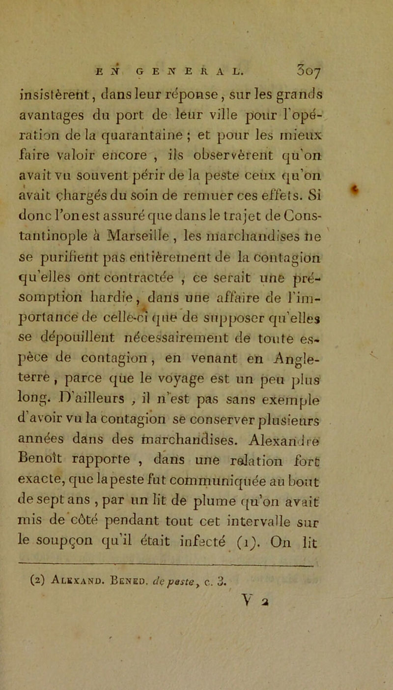 EX GENERAL. 3oy insistent, dans leur reponse, sur ]es grands avantages du port de lenr ville pour rope- ration de la quarantaine ; et pour les mieux faire valoir encore , ils observerent qu'on avait vu souvent perir de la peste ceux qu’on avait charges du soin de remuer ces effets. Si done l’onest assure que dans le trajet de Cons- tantinople a Marseille , les merchandises ne se purifient pas ertti£rement de la contagion qu’elles ont contractde , ce serait une pre- somption bardie, dans une affaire de l'im- port a nee de celle-ci qne de sup poser qu’elles se depouillent ndeessairement de toute es- pece de contagion, en venant en Angle- terre, parce que le voyage est un peu plus long. D’ailleurs , il n’est pas sans exemple d’avoir vu la contagion se conserver plusieurs ann^es dans des marchandises. Alexandre Benoit rapporte , dans une relation fort exacte, que la peste fut communiqude au bout deseptans , par un lit de plume qu’on avait mis de cbte pendant tout cet intervalle sur le soupgon qu’il dtait infecte (ij. On lit (2) Alkxand. Bcned. de peste, c. 3.