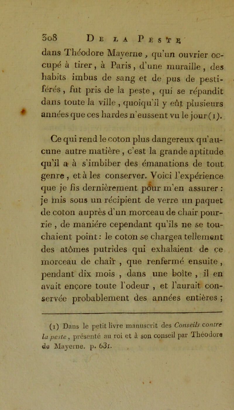 3o8 De l a P e s T s dans 1 hdodore Maverne , qu’un ouvrier oc- cupy a tirer, a Paris, d’une muraille , des habits i in bus de sang et de pus de pesti- fdres , fut pris de la peste , qui se repandit dans toute la ville , quoiqu il y eut plusieurs anndes que ces hardes n’eussent vu le jour (i). Ce qui rend le coton plus dangereux qu’au- cune autre mature , c’est la grande aptitude qu’il a a s’irnbiber des emanations de tout genre, etales conserver. Voici l’exp^rience que je fis dernierement p<5ur men assurer : je mis sous un recipient de verre un paquet de coton aupres d’un morceau de chair pour- rie , de maniere cependant qu’ils ne se tou- chaient point: le coton se cliargea tellement des at6mes putrides qui exhalaient de ce morceau de cliair , que renferme ensuite , pendant dix mois , dans une boite , il en avait encore toute l odeur , et l’aurait con- servtie probablement des ann^es entires ; (i) Dans le petit livre mnnuscrit des Conseils conire la peste, presente au roi et a son conseil par Theodors de May erne. p. &3x.