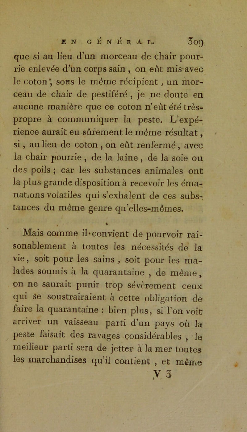 que si au lieu d’un morceau de chair pour- rie enlev^e d'un corps sain , on eAt mis avec le coton *, sons le merne recipient, un mor- ceau de chair de pestifdr^ , je ne doute en aucune manure que ce coton n’eAt etd tres- propre a communiquer la peste. L’expe- rience aurait eu surement le mdme rdsultat, si , au lieu de coton , on eut renfermd, avec la chair pourrie , de la laine, de la soie ou des poils ; car les substances animales ont la plus grande disposition a recevoir les ema- nations volatiles qui s’exhalent de ces subs- tances du mkie genre qu’elles-m&mes. ♦ Mais comme il*convient de pourvoir rai- sonablement a toutes les ndcessit^s de la vie, soit pour les sains , soit pour les ma- lades soumis a la quarantaine , de mAme, on ne saurait punir trop sAverement ceux qui se soustrairaient a cette obligation de faire la quarantaine: bien plus, si I on voit arriver un vaisseau parti d’un pays ou la peste faisait des ravages considerables , le meilieur parti sera de jetter a la mer toutes les marchandises qu’ii contient , et mke