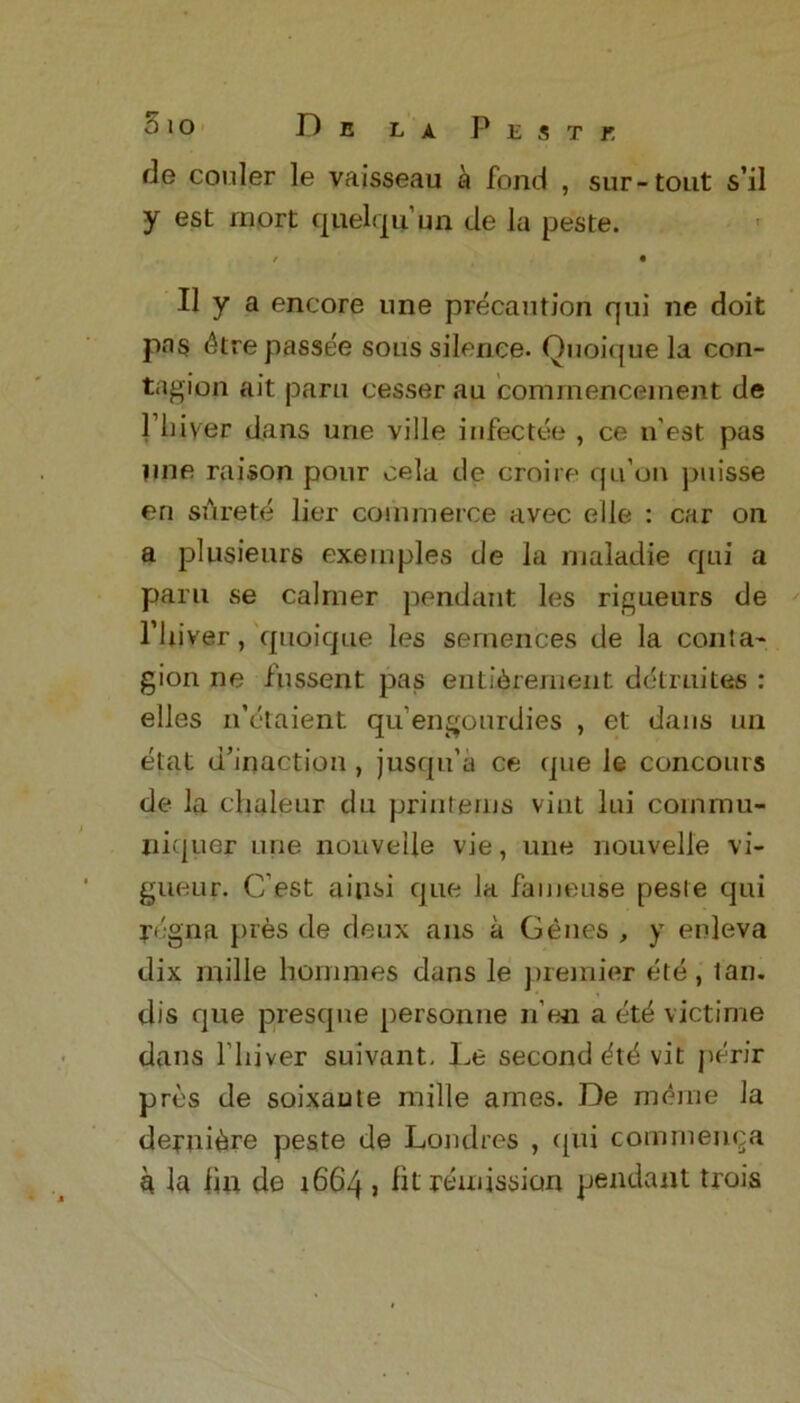fie cooler le vaisseau a fond , sur-tout s’il y est inort qnelqu’qn de la peste. r • II y a encore une precaution qui ne doit pas ttre passee sons silence. Ouoique la con- tagion ait paru cesser au commencement de Plnyer dans une ville infectee , ce n est pas une raison pour cela de croire qu’on puisse en srtrete lier commerce avec elle : car on a plusieurs exemples de la maladie qui a paru se calmer pendant les rigueurs de l’liiver, quoique les semences de la conta- gion ne fussent pas entitlement, detrudes : elles n’ctaient qu’engourdies , et dans un etat d’inaction , jusqu’a ce que le concours de la chaleur du printems vint lui cornmu- niquer une nouvelle vie, une nouvelle vi- gueur. C est ainsi que la fameuse pesle qui rfgna pres de deux ans a Genes , y enleva dix mille hommes dans le premier ete, tan. dis que presqne personne n’en a ete victime dans l liiver suivant. Le second ttt vit perir pros de soixaute mille arnes. De merne la deruitre peste de Londres , qui commenca k la fin de 1664 j fit remission pendant trois