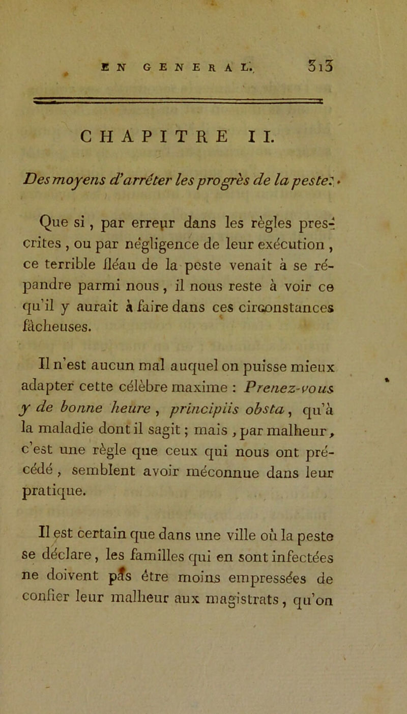 CHAPITRE II. Desmoyens d’arreter les progres de la peste: - Que si, par erreur dans les regies pres-? crites , ou par ne'gligence de leur execution , ce terrible ileau de la peste venait a se r^- pandre parmi nous, il nous reste a voir ce qu’il y aurait a faire dans ces cii’Gonstances facheuses. II n’est aucun mal auquel on puisse mieux adapter cette cdlebre maxime : Prcnez-vous y de bonne heure , principiis obsta, qu’a la maladie dont il sagit; mais , par malheur, c est une r&gle que ceux qui nous ont pre- cede , semblent avoir meconnue dans leur pratique. Il est certain que dans une ville oil la peste se declare, les families qui en sontinfectees ne doivent pcfs 4tre moins empressdes de confier leur malheur aux magistrats, qu’on