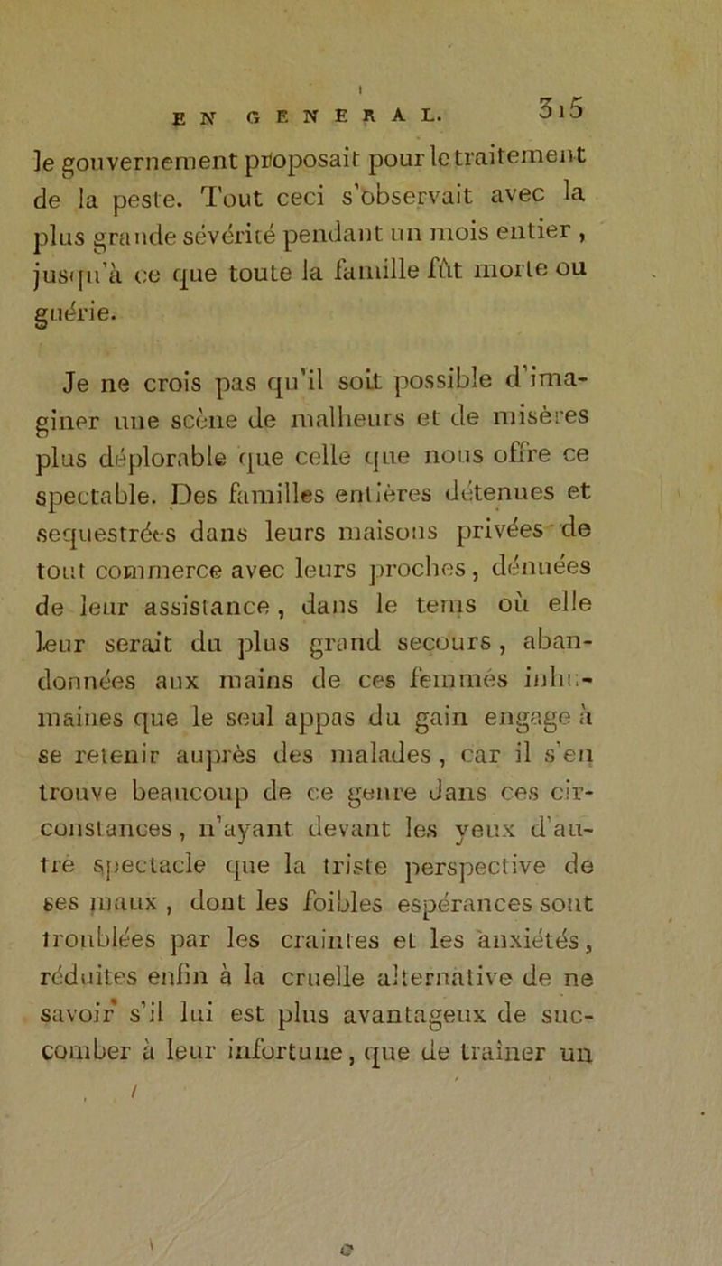 E N GENERAL. ]e gouvernernent proposail pour letraitement de la peste. Tout ceci s’observait avec la plus grande sevente pendant un mois entier , jusqu’k ce que toute la fantille fitt morle ou gudrie. Je ne crois pas qu’il soit possible d ima- giner une scene de nialheurs el de miseres plus deplorable que celle que nous offre ce spectable. Des families entieres detenues et sequestrdes dans leurs maisons privdes de tout commerce avec leurs proches, denudes de leur assistance, dans le terns oil elle Lear serait du plus grand secours, aban- donnees aux mains de ces femmes iidu;- maines que le seul appas du gain engage a se retenir auprds des malades, car il s’eii trouve beaucoup de ce genre dans ces cir- constances, n’ayant. devant les veux d’au- tre spectacle que la triste perspective de ses maux , dont les foibles esperances sont tronblees par les crainles el les anxietds, reduites enfin a la cruelle alternative de ne savoir s’il lui est plus avantageux de suc- comber a leur infortune, que de trainer un i c