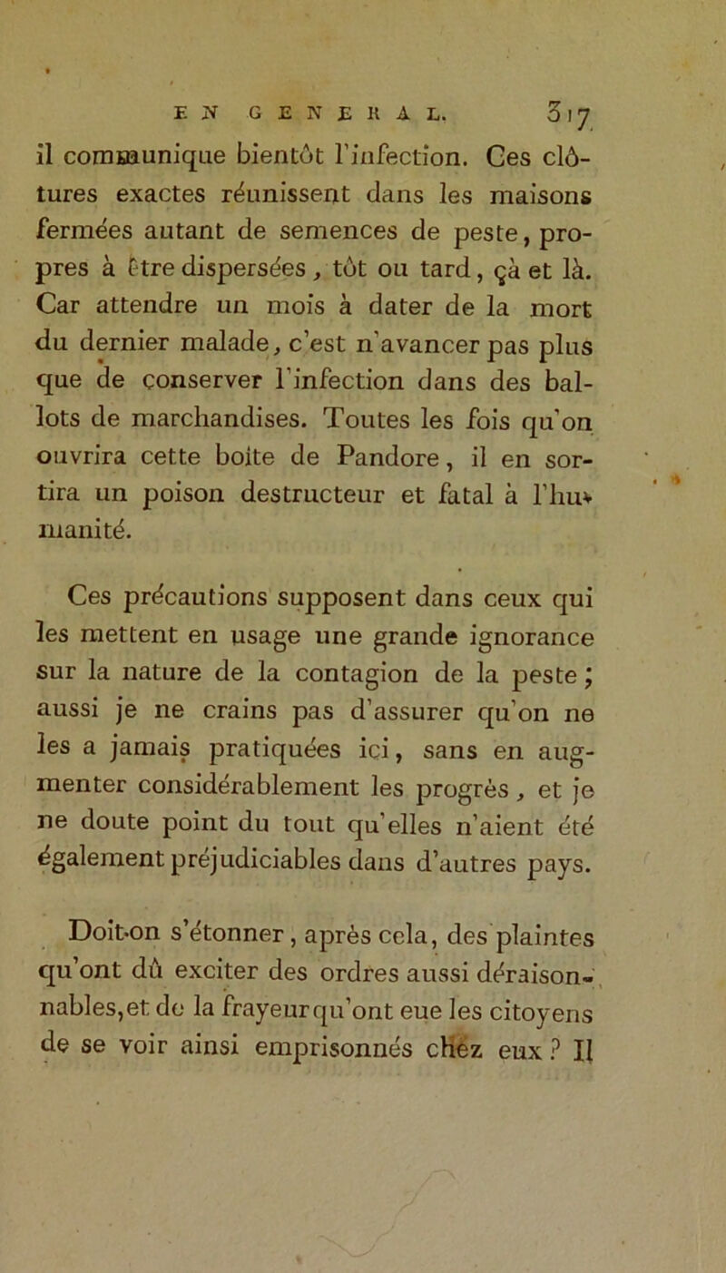 il communique bientot l’infection. Ges cl6- tures exactes r^unissent dans les maisons fermees autant de semences de peste, pro- pres a £tre disperses , tot ou tard, qk et lit. Car attendre un mois a dater de la mort du dernier malade, c’est n’avancerpas plus que de conserver l’infection dans des bal- lots de marchandises. Toutes les fois qu’on ouvrira cette boite de Pandore, il en sor- tira un poison destructeur et fatal a 1’liu* inanity. Ces precautions supposent dans ceux qui les mettent en usage une grande ignorance sur la nature de la contagion de la peste j aussi je ne crains pas d’assurer qu’on ne les a jamais pratiquees ici, sans en aug- menter considerablement les progres, et je ne doute point du tout qu elles n’aient et6 ^galement prejudiciables dans d’autres pays. Doit-on s’etonner, a pres cela, des plaintes qu’ont du exciter des ordres aussi deraison- nables,et de la frayeurqu’ont eue les citoyens