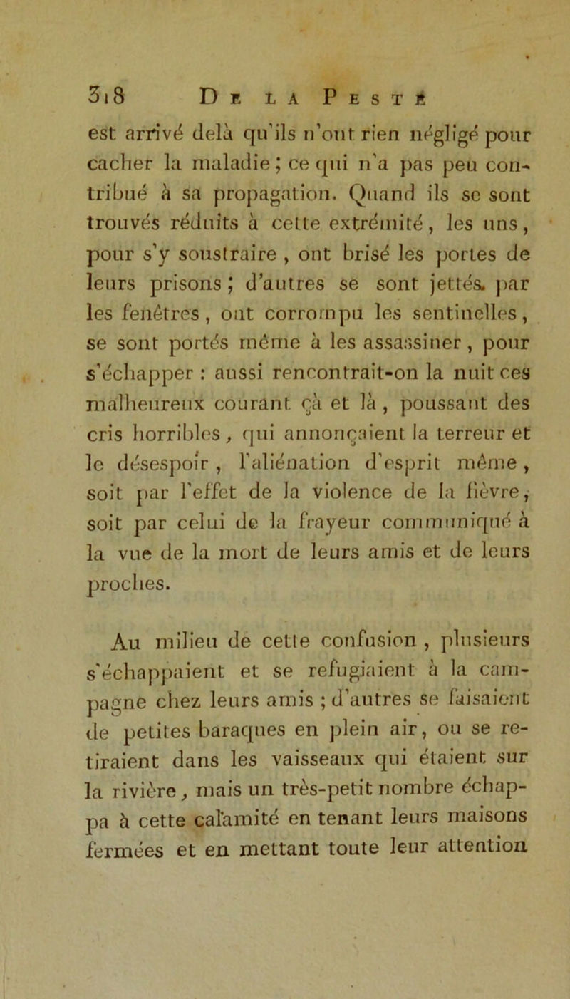 est arriv^ dela qu’ils n’onf rien neglige pour cacher la maladie; cequi n’a pas peu con- tribue a sa propagation. Quand ils sc sont trouvtis reduits a celte extrd.nit^, les uns, pour s’y soustraire , out bris^ les portes de leurs prisons ; d’autres se sont jettes. par les fen6tres , out corrornpu les sentinelles, se sont portds ineme a les assassiner , pour s’dchapper : aussi renoontrait-on la nuitces mafheureux courant ca et la , poussant des cris horribles, qui annonqaient la terreur et le desespoir , 1’alienation d’esprit m£me , soit par l’effet de la violence de ia lievre, soit par celui de la frayeur communique a la vue de la mort de leurs amis et de leurs proclies. Au milieu de cetle confusion , plusieurs s'echappaient et se refugiaient a la cam- pagne chez leurs amis ; d’autres se faisaient de petites baraques en plein air, ou se re- tiraient dans les vaisseaux qui ^taient sur la riviere, mais un tres-petit nombre ^chap- pa & cette calamite en tenant leurs maisons fermees et en mettant toute leur attention