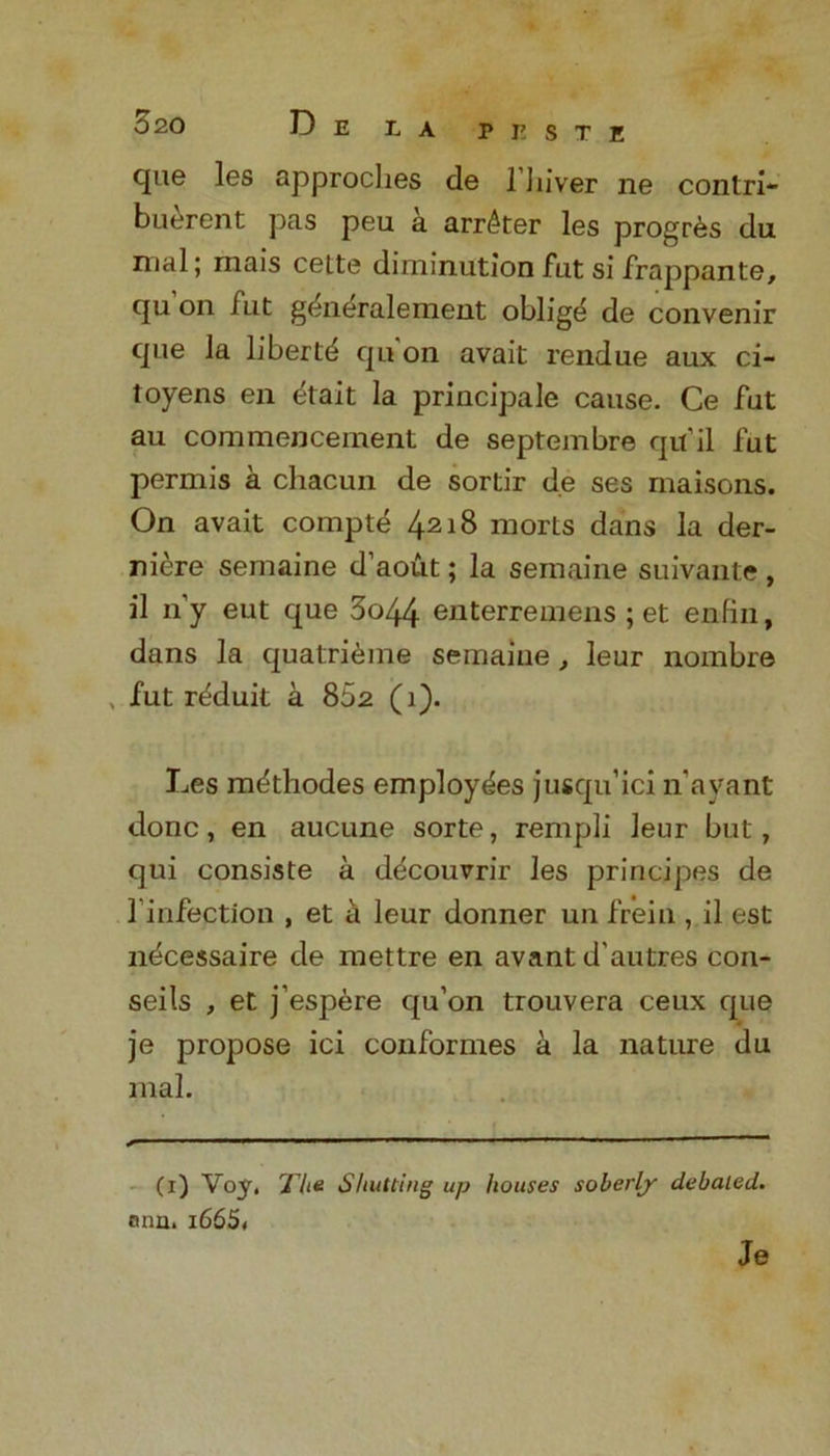 c[ue les approches de 11 liver ne contri- buercnt pas peu a arr^ter les progr^s da mal; mais cette diminution fat si frappante, qu on fut g^neralement oblige de convenir que la libertd qu’on avait rendue aux ci- toyens en ^‘tait la principale cause. Ce fut au commencement de septembre qu’il fut permis a cliacun de sortir de ses maisons. On avait compte 4218 morts dans la der- niere semaine d’aout; la semaine suivante , il n’y eut que 3o44 enterremens ; et enfin, dans la quatri^me semaine, leur nombre , fut r^duit a 802 (1). Les mdthodes employees jusqu’ici n'ayant done, en aucune sorte, rempli leur but, qui consiste a decouvrir les principes de 1’infection , et a leur donner un frein , il est n^cessaire de mettre en avant d'autres con- seils , et j’espere qu’on trouvera ceux que je propose ici conformes a la nature du mal. (1) Voy, The Shutting up houses soberly debated. onii. l665< Je