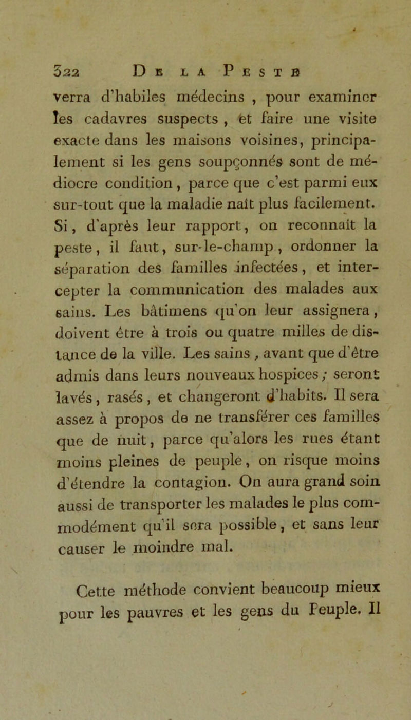 522 De la Pestb verra d’habiles m^decins , pour examiner les cadavres suspects , fet faire une visite exacte dans les maisons voisines, principa- lement si les gens soupconn^s sont de me- diocre condition , parce que e’est parmi eux sur-tout que la maladie nalt plus facilement. Si, d'apres leur rapport, on reconnait la peste, il faut, sur-le-champ , ordonner la separation des families infectees, et inter- cepter la communication des malades aux sains. Les b&timens quon leur assignera, doivent ^tre a trois ou quatre milles de dis- tance de la ville. Les sains , avant que d’etre admis dans leurs nouveaux hospices ; seront laves , ras^s , et changeront d’liabits. II sera assez a propos de ne transferer ces families que de nuit, parce qu’alors les rues etant moins pleines de peuple, on risque moins d’etendre la contagion. On aura grand soin aussi de transporter les malades le plus com- modement quil sera possible, et sans leur causer le moindre mal. Cette methode convient beaucoup mieux