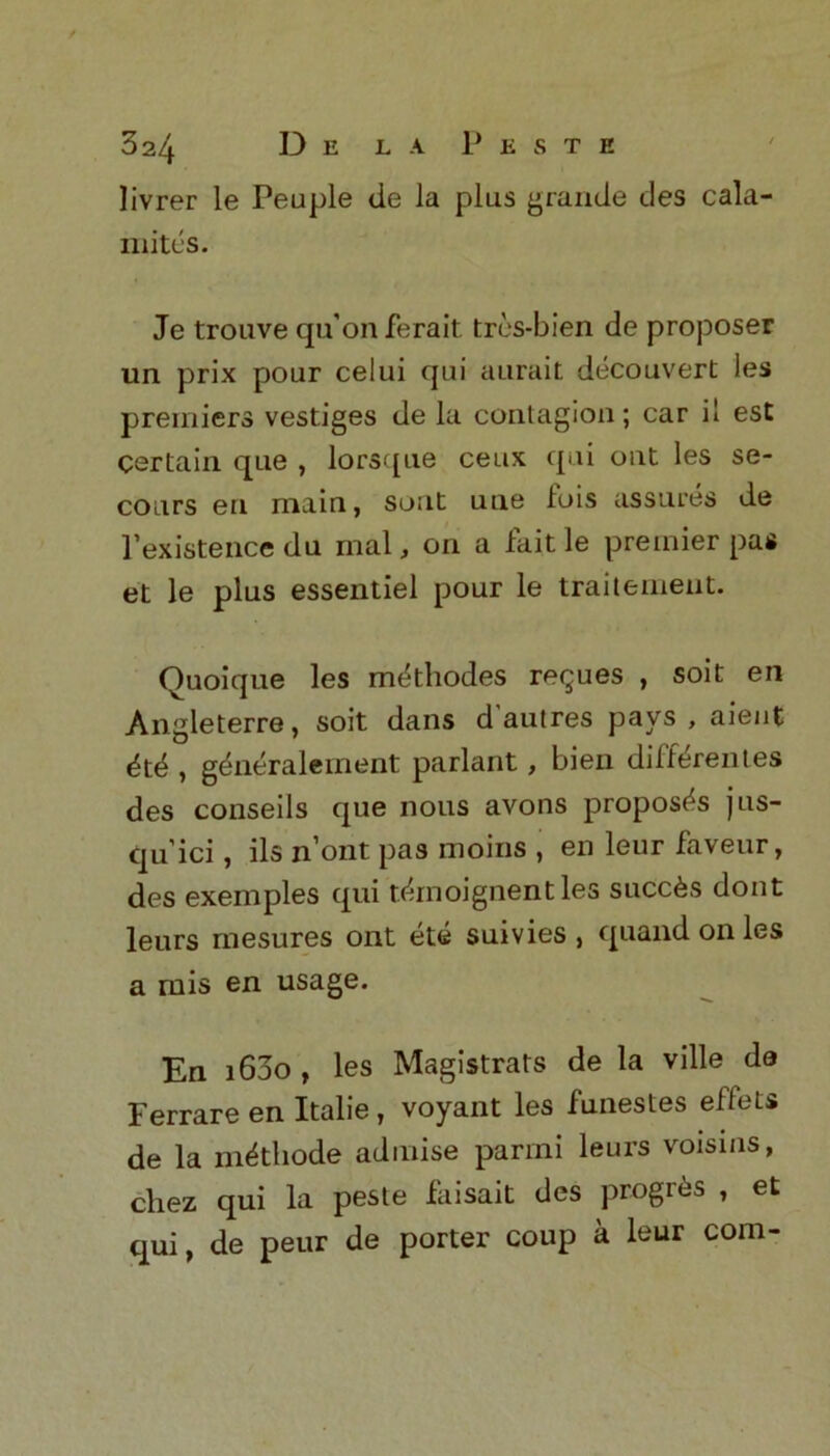 livrer le Peuple de la plus grande des cala- mites. Je trouve qu’onferait tres-bien de proposer un prix pour celui qui aurait decouvert les premiers vestiges de la contagion; car il est Certain que , lorsque ceux qui out les se- cours en main, sont uue lois assures de rexistence du mal, on a fait le premier pas et le plus essentiel pour le traitement. Quoique les mtkhodes revues , soit en Angleterre, soit dans d'autres pays, aient <$t^ , g^neralement parlant, bien differentes des conseils que nous avons proposes jus- qu'ici, ils n’ont pas moins , en leur faveur, des exemples qui t^moignentles succ6s dont leurs mesures ont ete suivies , quand on les a mis en usage. En i63o , les Magistrats de la ville de Ferrare en Italie, voyant les funestes effets de la m^tliode admise parini leurs voisins, cliez qui la peste faisait des progrfes , et qui, de peur de porter coup a leur com-