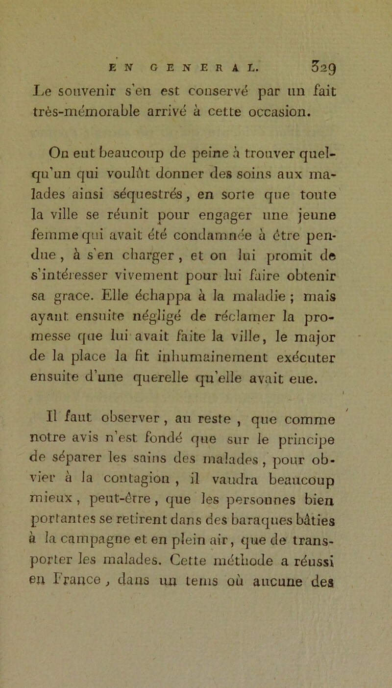 Le souvenir s’en est conserve par un fait tr6s-memorable arrive a cette occasion. On eut beaucoup de peine a trouver quel- qu’un qui voulut donner des soins aux ma* lades ainsi sequestrfis, en sorte que toute la ville se reunit pour engager une jeune femme qui avait ete condamnee a etre pen- due , a s’en charger , et on lui promit de s’intdresser vivement pour lui faire obtenir sa grace. Elle ^chappa a la maladie ; mais ayaut ensuite neglige de reclamer la pro- messe que lui avait faite la ville, le major de la place la fit inhumainernent executer ensuite d’une querelle qu’elle avait eue. 1 II faut observer , an reste , que comme notre avis n’est fond4 que sur le principe de s^parer les sains des malades , pour ob- vier a la contagion , il vaudra beaucoup mieux , peut-6rre , que les personnes bien portantes se retirent dans des baraques baties a la campagne et en plein air, que de trans- porter les malades. Cette mfitbode a rdussi en France, dans un terns oil aucune dea