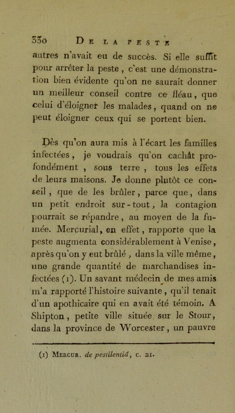 autres n avait eu de succes. Si elle suffit pour arrtker la peste , c’est une demonstra- tion bien evidente qu’on ne saurait donner un meilleur conseil contre ce fleau, que celui d eloignet les malades, quand on ne peut eloigner ceux qui se portent bien. Des qu’on aura mis a l'ecart les families infectees , je voudrais qu'on cacMt pro- fonddment , sous terre , tous les effets de leurs maisons. Je donne plutbt ce con- seil , que de les briiler , parce que, dans un petit endroit sur-tout, la contagion pourrait se r^pandre, au moyen de la fu- m^e. Mercurial, en effet, rapporte que la peste augmenta considerablement a Venise, apr6s qu’on y eut bruie , dans la ville m6me, une grande quantity de marcliandises in- fectdes (1). Un savant mddecin de mes amis rn’a rapport^ l’histoire suivante , qu’il tenait d’un apothicaire qui en avait ete temoin. A Shipton, petite ville situee sur le Stour, dans la province de Worcester, un pauvre (i) Mercur. de peslilenlid, c. 21.