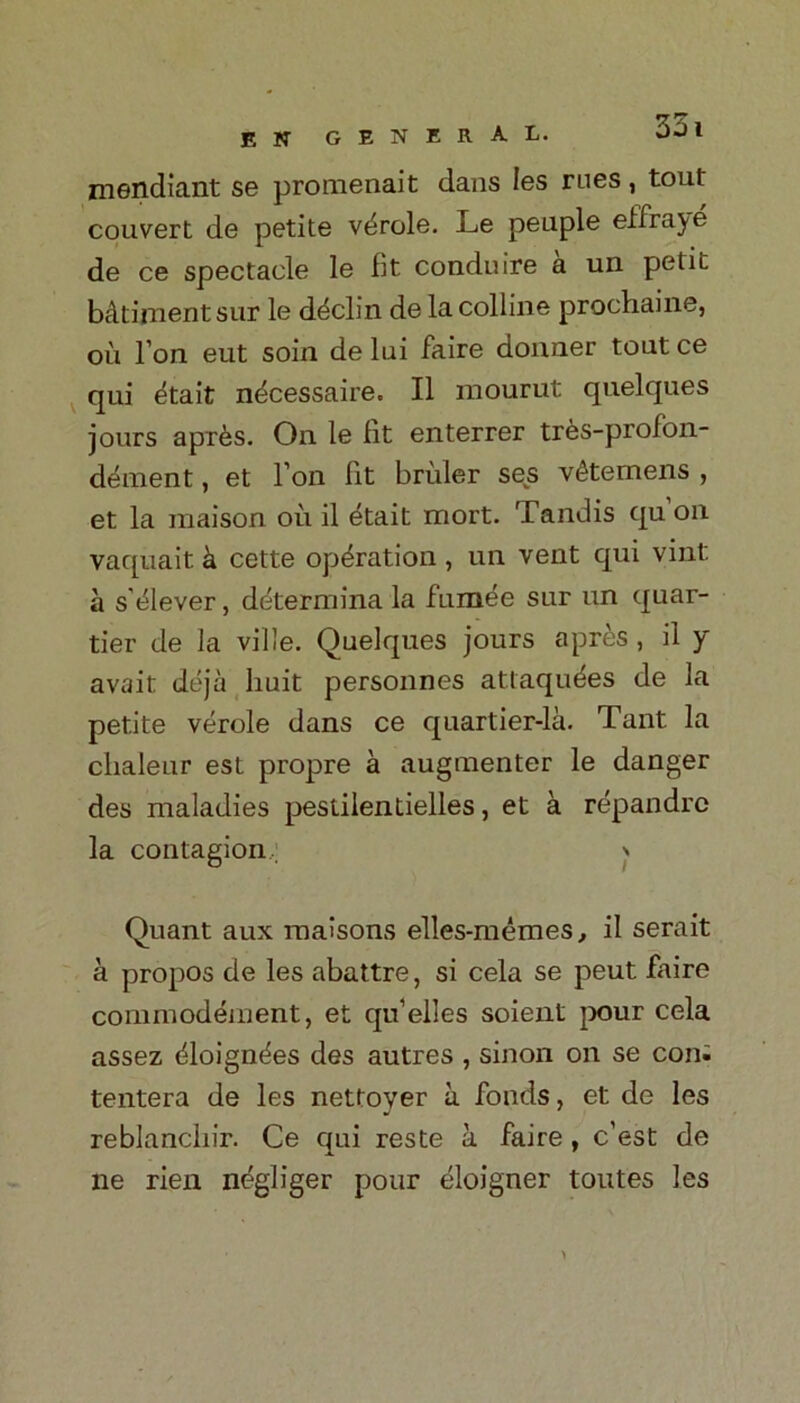 mendiant se promenait dans les rues, tout convert de petite v^role. Le peuple effraye de ce spectacle le fit conduire a un petit bAtimentsur le ddclin de la colline prochaine, oil I on eut soin de lui faire donner tout ce qui etait ndcessaire. II mourut quelques jours apr6s. On le fit enterrer tres-profon- dement, et Ton lit briiler ses v<§temens , et la maison oil il etait mort. Tandis qu on vaquait k cette operation, un vent qui vint a s’^lever, determina la fumee sur un quar- ter de la ville. Quelques jours a pres, il y avait deja huit personnes atlaqudes de la petite verole dans ce quartier-la. Tant la clialeur est propre a augmenter le danger des maladies pestilentielles, et a repandrc la contagion > Quant aux raaisons elles-memes, il serait a propos de les abattre, si cela se peut faire commodement, et qu’elles soient pour cela assez (doigndes des autres , sinon on se con; tentera de les nettoyer a fonds, et de les reblancliir. Ce qui reste a faire , c'est de lie rien negliger pour eloigner toutes les