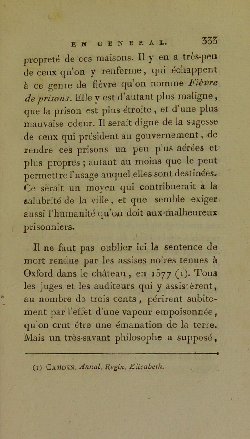 proprete de ces maisons. II y en a tr^s-peu de ceux qu’on y renferme, qui echappent a ce genre de fievre f[u oil nomine Fibvre de prisons. Elle y est d’autant plus maligne, que la prison est plus ^troite , et d’une plus inauvaise odeur. II serait digne de la sagesse de ceux qui president au gouvernement, de rendre ces prisons un peu plus aeries et plus propres ; autant au moins que le peut permettre 1'usage auquel elles sont destinies. Ce serait un moyen qui contribuerait a la salubritd de la ville, et que semble exiger aussi l’humanite qu’on doit auxmialheureux prisonniers. II ne faut pas oublier ici la sentence de mort rendue par les assises noires tenues k Oxford dans le chateau , en i5yy (i). Tous les juges et les auditeurs qui y assisterent, au notnbre de trois cents , perirent subite- ment par l’effet d’une vapour empoisonncie, qu’on crut £tre une emanation de la terre. Mais un tr6s-savant philosophe a suppose, (i) CaMdkn. AnnaL. Regiri. Elisabeth.