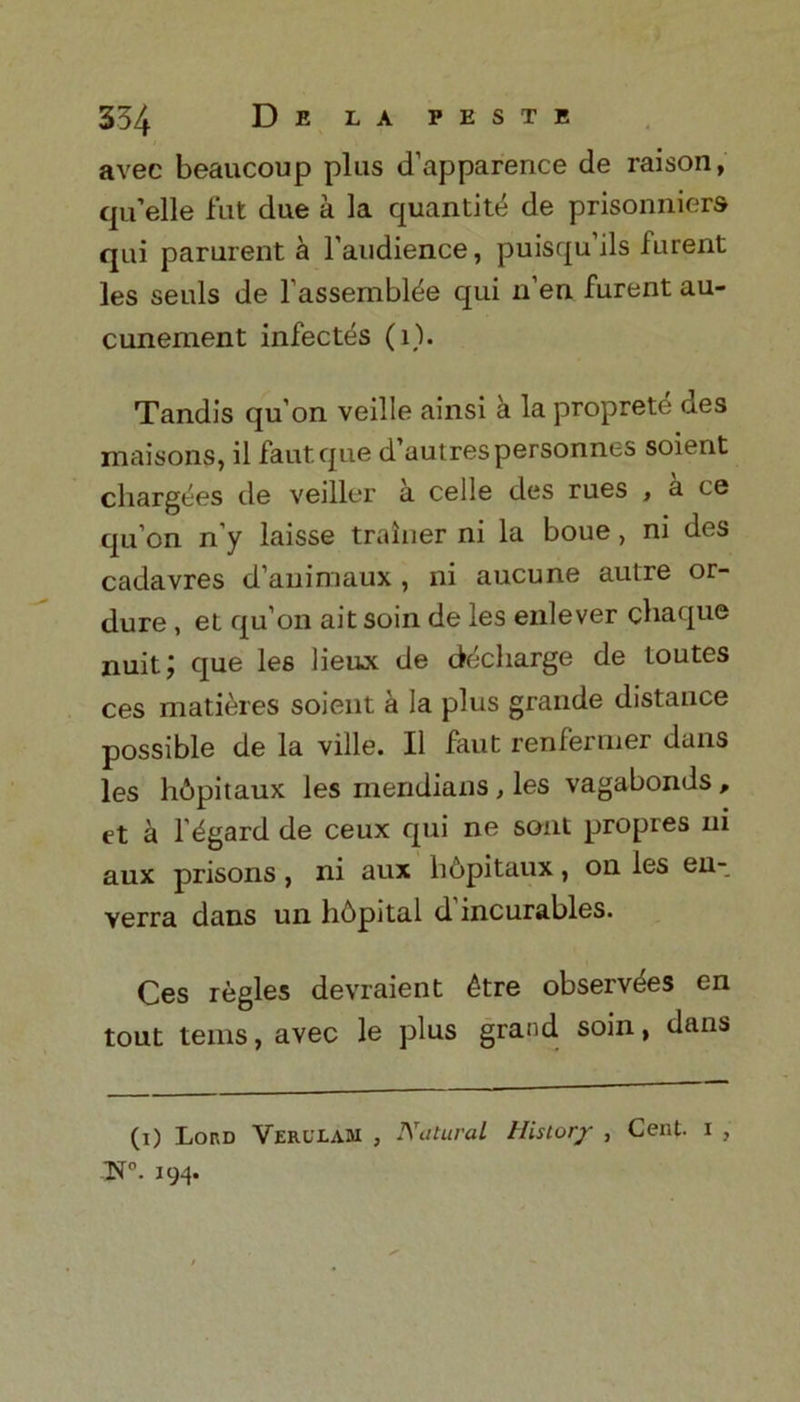 avec beaucoup plus d’apparence de raison, qu’elle fut due a la quantity de prisonniers qui parurent a F audience, puisqu’ils furent les seals de Fassembl^e qui n’en furent au- cunement infectes (1). Tandis qu’on veille ainsi a la propret^ des maisons, il fautque d’autrespersonnes soient chargees de veiller a celle des rues , a ce qu’on n’y laisse trainer ni la boue, ni des cadavres d’animaux , ni aucune autre or- dure , el qu’on aitsoin de les enlever chaque nuit; que les lieux de decharge de toutes ces matieres soient a la plus grande distance possible de la ville. II faut renfernier dans les hdpitaux les meridians , les vagabonds , et a l’^gard de ceux qui ne sont propres ni aux prisons, ni aux lidpitaux, on les en- verra dans un hdpital d incurables. Ces regies devraient 6tre observes en tout terns, avec le plus grand soin, dans (i) Lord Yerllam , Natural History , Cent, i , N0. 194.