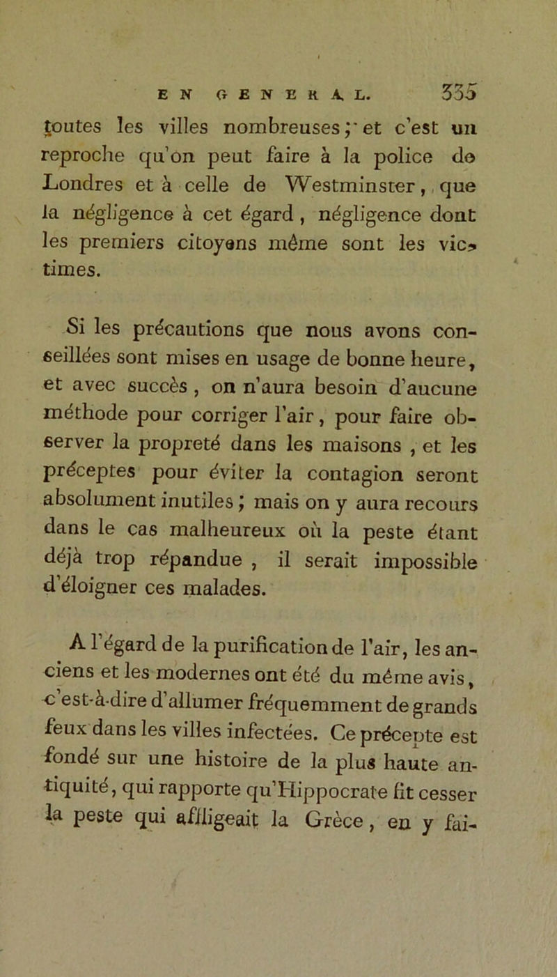 E N GENERA. L. 335 routes les villes nombreuseset c’est uu reproche qu’on peut faire a la police do Londres et a celle de Westminster, que la negligence a cet egard , negligence dont les premiers citoyans m&me sont les vie? times. Si les precautions que nous avons con- eeiliees sont mises en usage de bonne heure, et avec succ^s , on n’aura besoin d’aucune methode pour corriger fair, pour faire ob- server la proprete dans les maisons , et les prdeeptes pour eviter la contagion seront absolument inutiles mais on y aura recours dans le cas malheureux ou la peste etant deja trop repandue , il serait impossible d’eioigner ces malades. A regard de la purification de fair, les an- ciens et les modernes ont etd du m4me avis, c est-^-dire d allumer fre'quemment de grands feux dans les villes infectees. Ce precepte est fonde sur une histoire de la plus haute an- tiquitd, qui rapporte qu’Hippocrate fit cesser la peste qui afiligeait la Grece, en y fai-