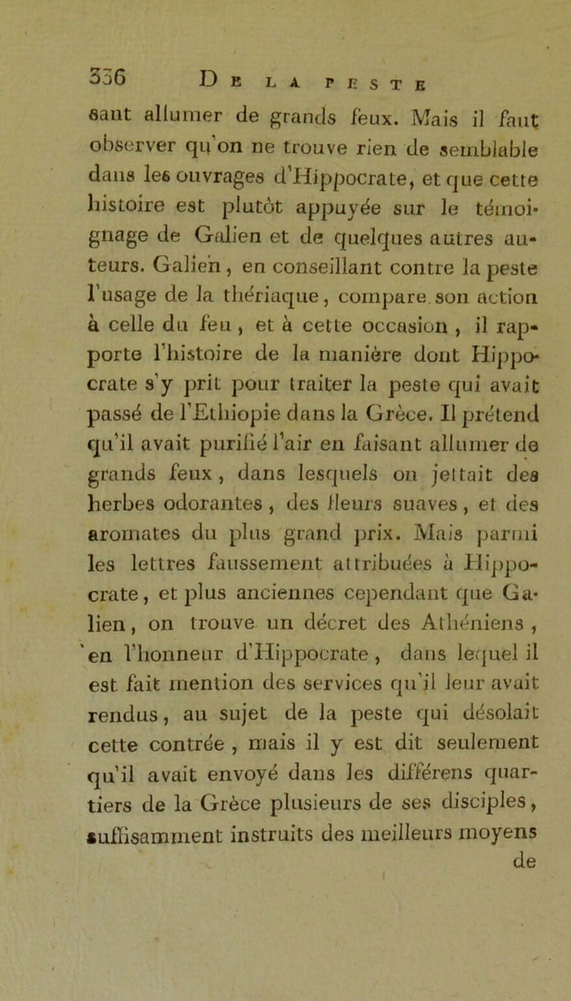 PISTE sant allumer de grands feux. Mais il faut; observer qifon ne trouve rien de semblable dans lee ouvrages d’Hippocrate, etque cette histoire esc plutot appuyde sur le temoi* gnage de Galien et de quelques autres au- teurs. Galien, en conseillant contre la peste l’usage de la theriaque, compare son action a celle du feu , et a cette occasion , il rap- porte l’histoire de la maniere dont Hippo* crate s’y prit pour traiter la peste qui avait pass^ de l’Etliiopie dans la Grece. Il pretend qu’il avait purilie fair en faisant allumer de grands feux, dans lesquels on jettait des herbes odorantes , des Herns suaves, et des aromates du plus grand prix. Mais parrni les lettres faussement attributes a Hippo- crate, et plus anciennes cependant que Ga- lien , on trouve un decret des Atlieniens , en fhonneur d’Hippocrate, dans lequel il est. fait mention des services qu’il Jeur avait rendus, au sujet de la peste qui ddsolait cette contree , mais il y est dit seulement qu’il avait envoye dans les diffdrens quar- tiers de la Grece plusieurs de ses disciples, suflisamment instruits des meilleurs moyens de