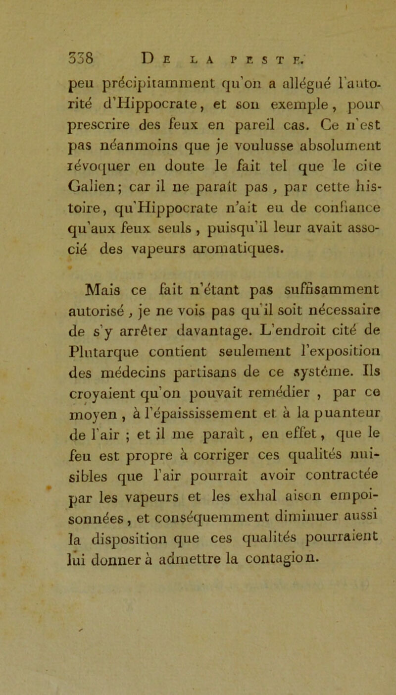 338 D E LA I’EST E. peii prdcipitamment qu’on a all^gne l'auto- ritd d’Hippocrate, et son exemple, pour prescrire des feux en pared cas. Ce n’est pas ndanmoins que je voulusse absolurnent idvoquer en doute le fait tel que le cite Galien; car il ne parait pas , par cette his- toire, qu'Hippocrate n'ait eu de confiance qu’aux feux seuls , puisqu’il leur avait asso- cid des vapeurs aromatiques. Mais ce fait n’etant pas suffisamment autorise , je ne vois pas qu’il soit n^cessaire de s’y arr^ter davantage. L’endroit cit^ de Plutarque contient seulement Imposition des m^decins partisans de ce systeme. Us croyaient qu’on pouvait remedier , par ce moyen , a l’epaississement et a la puanteur de l air ; et il me parait, en effet, que le feu est propre a corriger ces qualites uui- sibles que fair pourrait avoir contractee par les vapeurs et les exhal aison ernpoi- sonndes, et cons^quemment diminuer aussi la disposition que ces qualites pourraient lui donnera admettre la contagion.