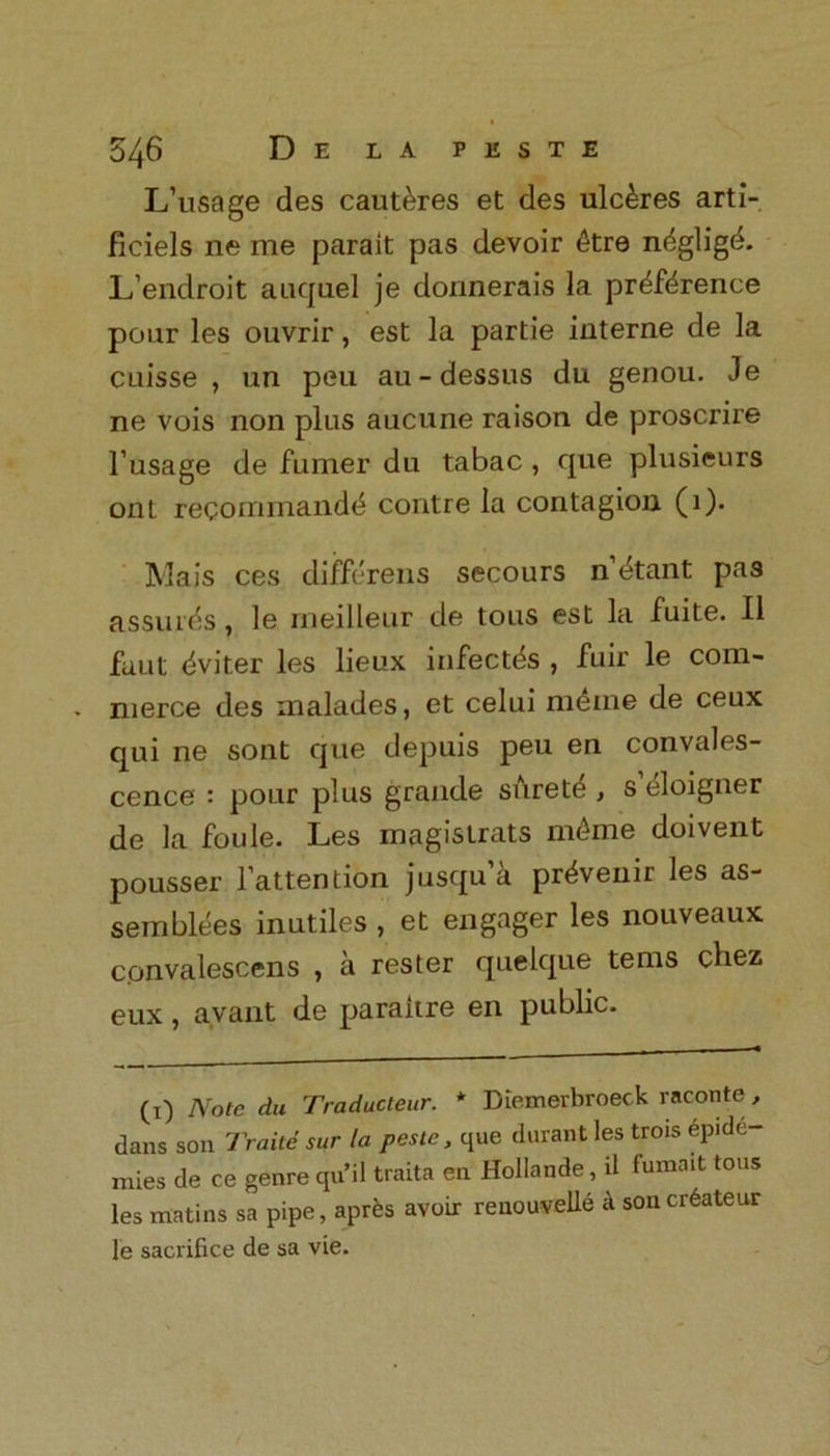 L’usage des caut^res et des ulc&res arti- ficiels ne me parait pas devoir 6tre neglige. L’endroit auquel je donnerais la pr^fdrence pour les ouvrir, est la partie interne de la cuisse , un peu au-dessus du genou. Je ne vois non plus aucune raison de proscrire Fusage de fumer du tabac , que plusieurs ont recommandtS contre la contagion (1). Mais ces differens secours n’^tant pas assures, le rneilleur de tous est la fuite. II faut dviter les lieux infectes , fuir le corn- - nierce des malades, et celui meme de ceux qui ne sont que depuis peu en convales- cence : pour plus grande surety , s’eloigner de la foule. Les magistrats mc4me doivent pousser Fattention jusqu’a pr^venir les as- semblies inutiles , et engager les nouveaux convalescens , a rester quelque terns cbez eux, avant de paraitre en public. (x) Note du Traducteur. * Diemerbroeck raconte, dans son Traite sur la peste, que durant les trois Epide- mics de ce genre qu’il traita en Hollande, d fumait tous les matins sa pipe, aprEs avoir reuouvelle k soncrEateur le sacrifice de sa vie.
