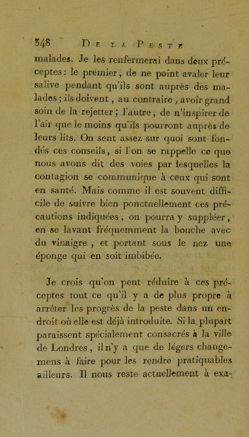 malades. Je les renfermerai dans deux prd- ceptes: le premier, de ne point avaler leur salive pendant qu’ils sont aupr^s des ma- lades ; iIs doivent, au contraire , avoir grand soin de la rejetter j 1 autre , de n’inspirerde 1 air quo le moins qu’ils pourront auprfes de leurs lils. On sent assez sur quoi sont fon- des ces conseils, si l’on se rappelle ce que nous avons dit des voies par lesquelles la contagion se communique h ceux qui sont en santd. Mais com me il est sou vent diffi- cile de suivre bien ponctuellement ces pre- cautions indiquees , on pourra y supplier, en se lavant frdquemment la bouche avec du vinaigre , et portant sous le nez une eponge qui en soit imbibee. Je crois qu’on peut r^duire a ces pre- ceptes rout ce qu’il y a de plus propre a arr£ter les prognbs de la peste dans un en- droit ou elle est deja introduce. Si la plupart paraissent specialement consacres a la ville de Londres , iln’y a que de ldgers change- mens a faire pour les rendre pratiquables ailleurs. II nous reste actuellement a exa-