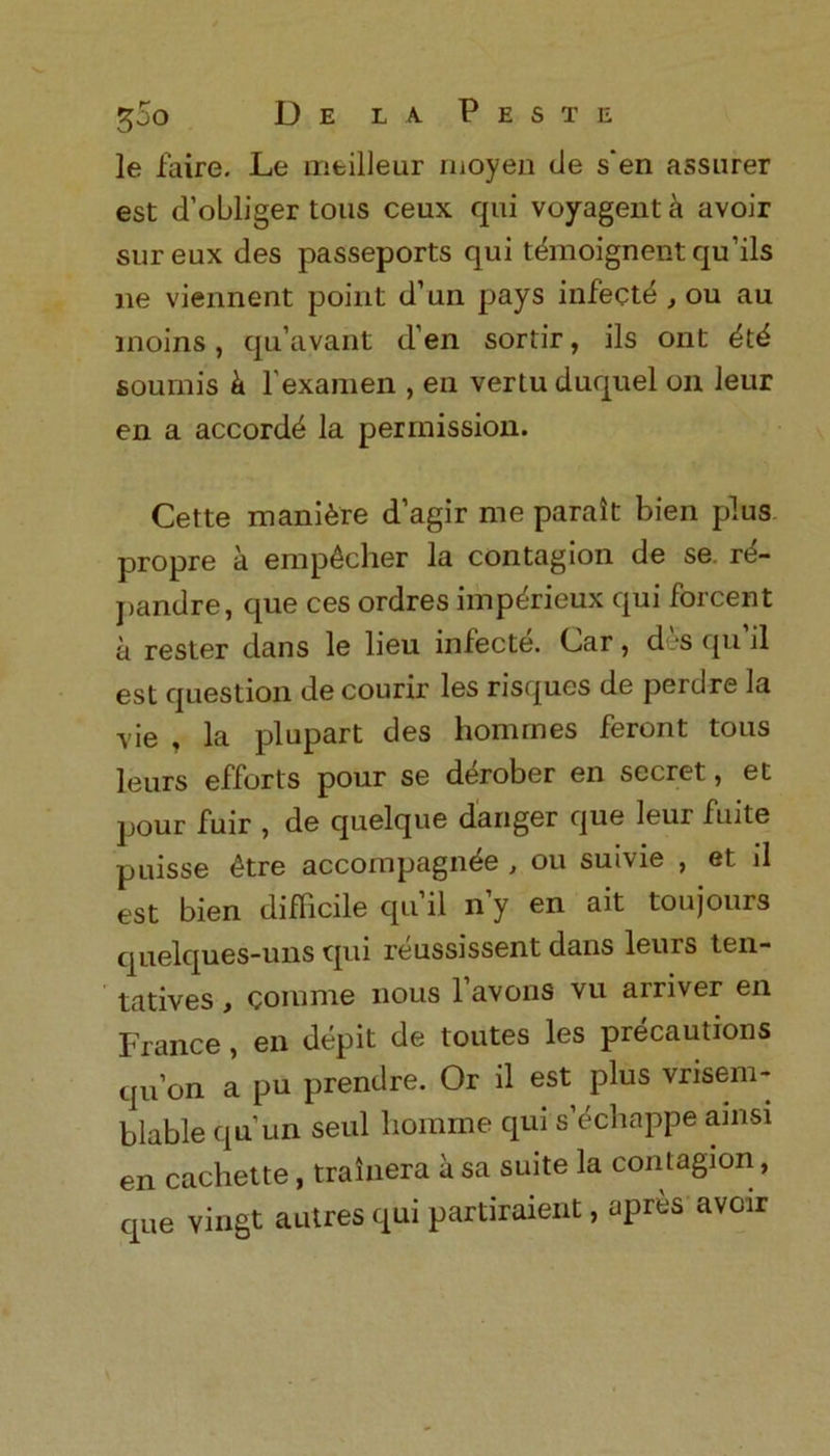 le faire. Le meilleur moyen de s'en assurer est d’obliger tons ceux qui voyagenta avoir sureux des passeports qui tdmoignent qu’ils lie viennent point d’un pays infecte , ou au moins, qu’avant d’en sortir, ils ont dtd sounds k l'examen , en vertuduquel on leur en a accordd la permission. Cette manure d’agir me parait bien plus propre a emp^cher la contagion de se. r^- pandre, que ces ordres imp^rieux qui forcent a rester dans le lieu infecte. Car, des qu’il est question de courir les risques de perdre la vie , la plupart des hommes feront tous leurs efforts pour se derober en secret, et pour fuir , de quelque danger que leur fuite puisse £tre accompagnde , ou suivie , et il est bien difficile qu il n’y en ait toujours quelques-uns qui reussissent dans leurs ten- tatives , comme nous favons vu arriver en France , en depit de toutes les precautions qu’on a pu prendre. Or il est plus vrisem- blable qu un seul liomrne qui s’echappe ainsi en cachette, trainera a sa suite la contagion, que vingt autres qui partiraient, apres avoir