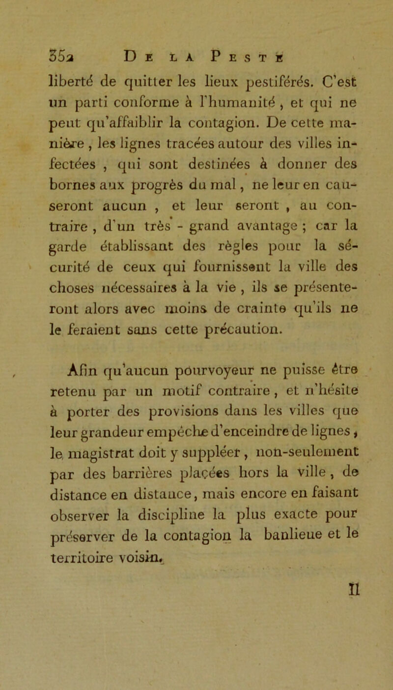 liberty de quitter les lieux pestiferes. C’est tin parti conforme a l’humanity > et qui ne peut qu’affaiblir la contagion. De cette ma- ni&re , les lignes tracees autour des villes in- fect^es , qui sont destinees & donner des bornes aux progr^s du mal, ne leur en cau- seront aucun , et leur seront , au con- traire , d'un tr£s - grand avantage ; car la garde etablissant des regies pour la se- curity de ceux qui fournissant la ville des choses necessaires a la vie , ils se prdsente- ront alors avec moins de crainte cj[u’ils ne le feraient sans cette precaution. Afin qu’aucun pourvoyeur ne puisse 4tre retenu par un motif contraire, et n’hesite a porter des provisions dans les villes que leur grandeur empeclue d’enceindre de lignes f le, magistrat doit y suppleer, non-seulement par des barrieres placees hors la ville , de distance en distauce, mais encore en faisant observer la discipline la plus exacte pour preserver de la contagion la banlieue et le territoire voisku II