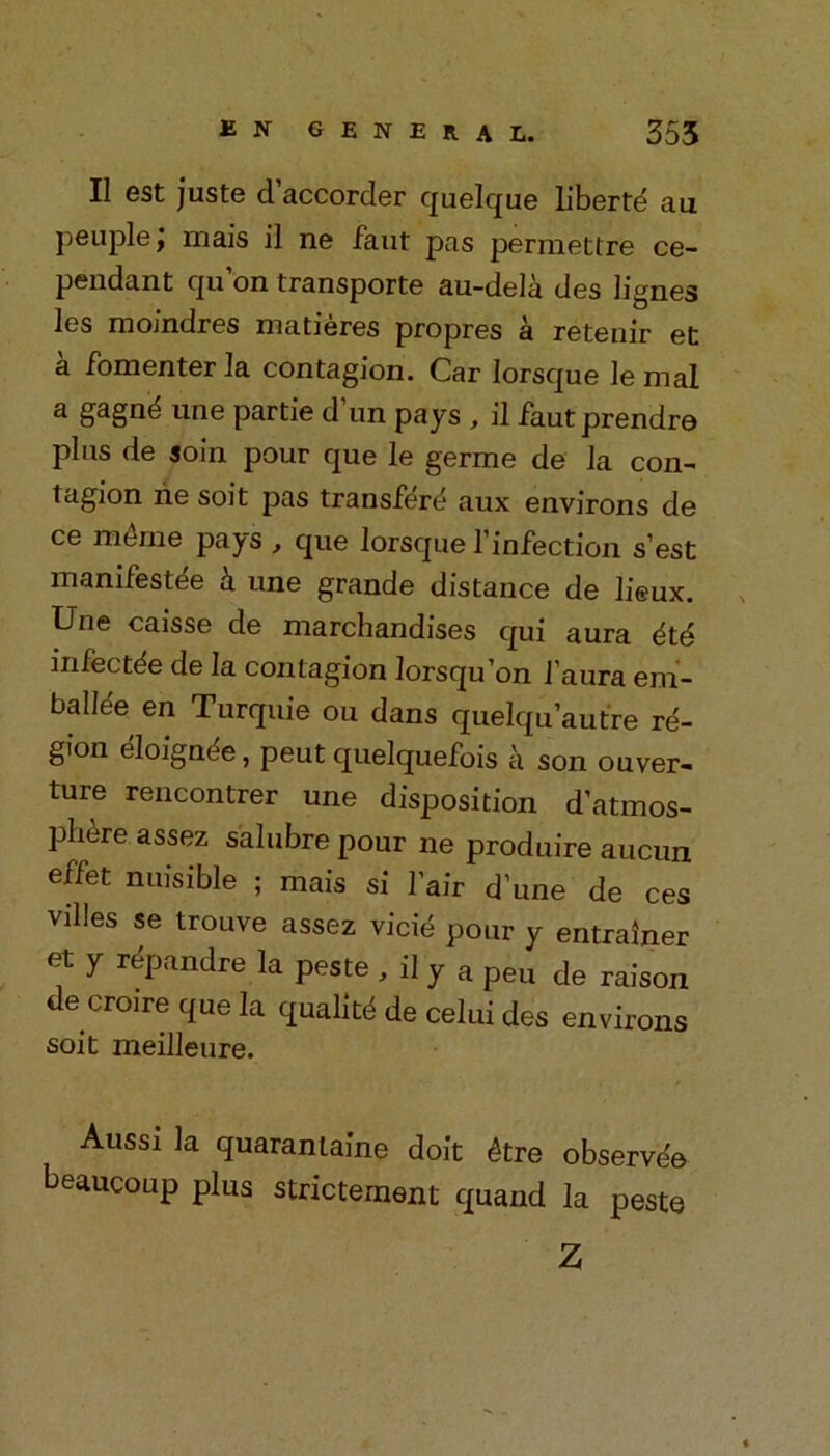 II est juste d’accorder quelque liberty au peuple f mais il ne faut pas permettre ce- pendant qu on transporte au-dela des lignes les moindres matieres propres a retenir et a fomenter la contagion. Car Iorsque le mat a gagne* une partie dun pays , il faut prendre plus de soin pour que le germe de la con- tagion ne soit pas transfere aux environs de ce merne pays , que Iorsque l’infection s’est manifest^ a une grande distance de lieux. Une caisse de marchandises qui aura 6t6 mfectde de la contagion lorsqu’on faura em- balle'e en Turquie ou dans quelqu’autre re- gion eloignee, peut quelquefois a son ouver- ture rencontrer une disposition d’atmos- phere assez salubre pour ne produire aucun effet nuisible ; mais si fair dune de ces villes se trouve assez vicie pour y entrainer et y repandre la peste , il y a pen de raison de croire que la quality de celui des environs soit meilleure. Aussi la quarantaine doit 4tre observe'e beaucoup plus statement quand la peste Z