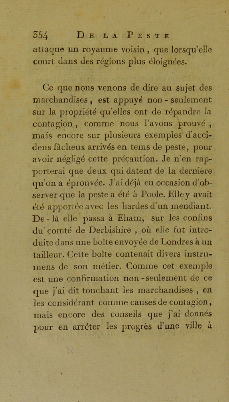 attaque un royaume voisin , que Iorsqu’elle court dans des regions plus eloignees. Ce que nous venons de dire au sujet des marchandises , est appuy^ non - seulement sur la propriety qu’elles ont de r^pandre la contagion , comme nous l’avons prouvd , mais encore sur plusieurs exemples d’acci- dens Dclieux arrives en terns de peste, pour avoir neglige cette precaution. Je n’en rap- porterai que deux qui datent de la derniere qu’ona dprouvee. J’ai deja eu occasion d’ab- server que la peste a did a Poole. Elley avait etd apporleeavec les liardes d’un mendiant. De-la elle passa a Eham, sur les conlins du’comtd de Derbishire , oil elle fut intro- duite dans une boite envoyde de Londres a un tailleur. Cette boite contenait divers instru- mens de son metier. Comme cet exernple est une confirmation non-seulement de ce que j’ai dit touchant les marchandises , en les considerant comme causes de contagion, mais encore des conseils que j’ai donnes pour en arrester les progres d une ville a