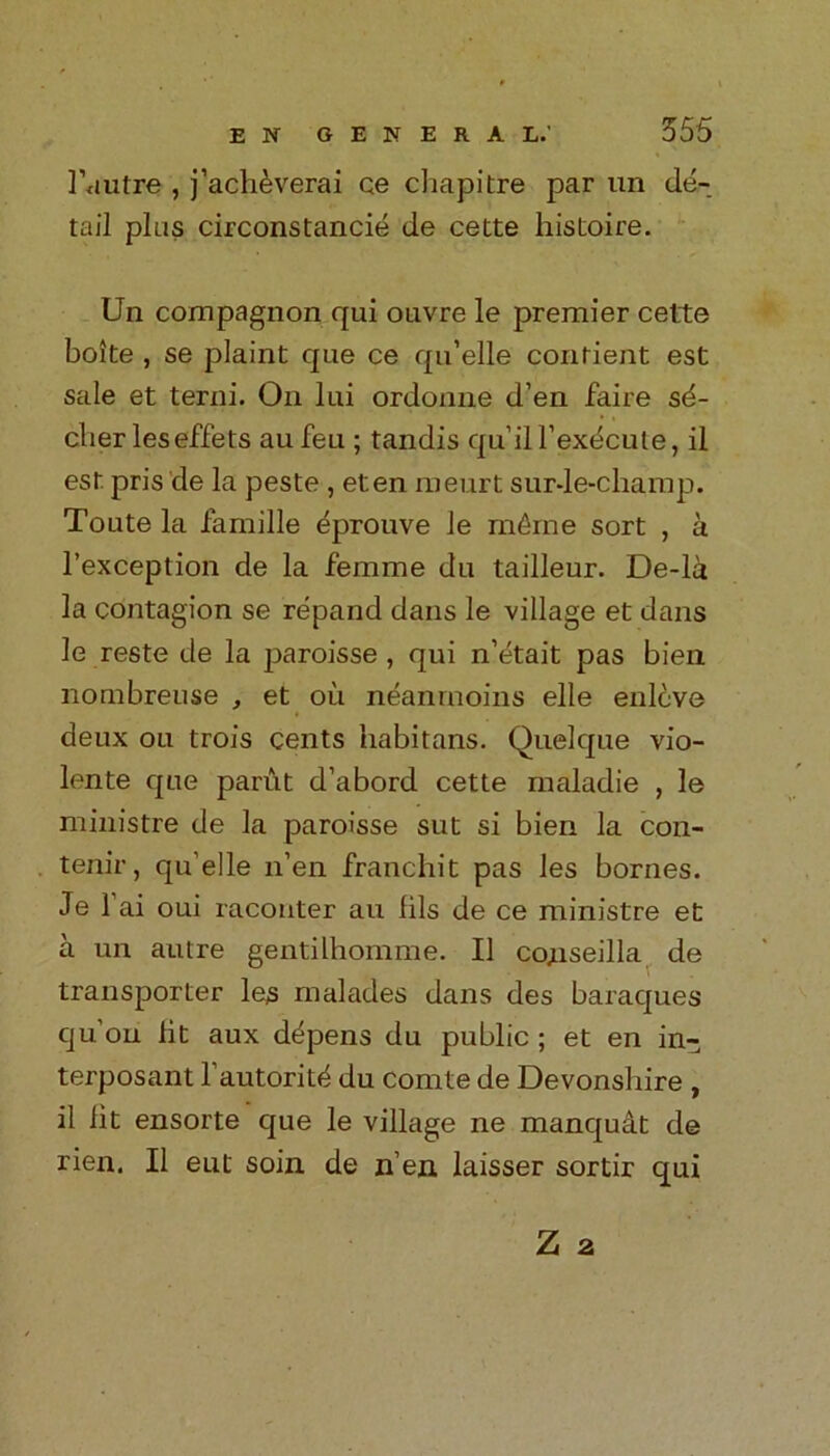 1’autre , j’aclidverai ce chapitre par un de- tail plus circonstancie de cette histoire. Un compagnon qui ouvre le premier cette boite , se plaint que ce qu’elle contient est sale et terni. On lui ordonne d’en faire sd- cber leseffets au feu ; tandis qu’iU’exdcute, il est pris de la peste , eten meurt sur-le-champ. Toute la famille eprouve le mdme sort , a l’exception de la femme du tailleur. De-la la contagion se repand dans le village et dans le reste de la paroisse , qui n’etait pas bien nombreuse , et oil neanrnoins elle enleve deux ou trois cents habitans. Quelque vio- lente que parut d’abord cette maladie , le ministre de la paroisse sut si bien la con- tenir, qu’elle n’en franchit pas les bornes. Je fai oui racouter au fils de ce ministre et a un autre gentilhomme. II conseilla de transporter les malades dans des baraques qu’on fit aux depens du public ; et en in- terposant l’autoritd du comte de Devonshire , il fit ensorte que le village ne manqudt de rien. Il eut soin de n’en laisser sortir qui