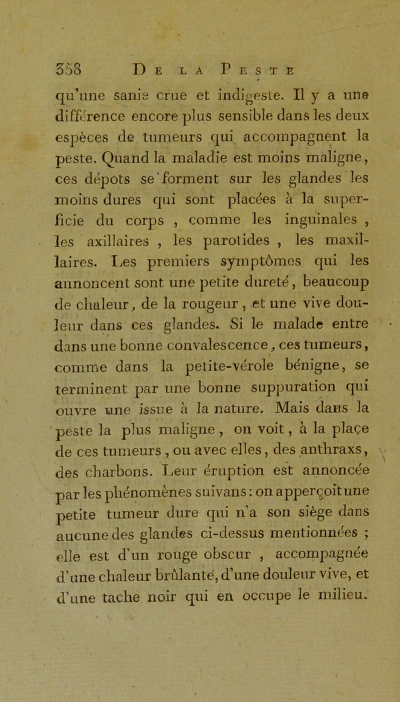 qu’une sanis crue et indigesle. II y a une difference encore plus sensible dans les deux esp&ces de tumeurs qui accompagnent la peste. Quand la maladie est moms maligne, ces depots se Torment sur les glandes les moins dures qui sont plac^es a la super- ficie du corps , comme les inguinales , les axillaires , les parotides , les maxil- laires. Les premiers symptbmos qui les annoncent sont une petite durete, beaucoup de chaleur, de la rougeur, et une vive dou- leur dans ces glandes. Si le malade entre dans une bonne convalescence, ces tumeurs, comme dans la petite-verole btinigne, se terminent par une bonne suppuration qui ouvre une issue a la nature. Mais dans la ' peste la plus maligne , on voit, a la plage de ces tumeurs , ou avec elles, des antliraxs, des charbons. Leur Eruption est annoncee par les plienomenes suivans: on apper^oitune petite tumeur dure qui n’a son si6ge dans aucune des glandes ci-dessus mentionnees ; elle est d’un rouge obscur , accompagnee d’une chaleur brulante, d’une douleur vive, et d’une tache noir qui en occupe le milieu.