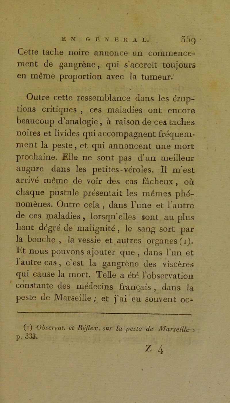 E N G it N E R A L. Cetre taclie noire aniionee un commence- ment de gangrene, qui s’accroit toujours en m^rne proportion avec la tumeur. Outre cette ressemblance dans les erup- tions critiques , ces maladies ont encore beaucoup d’analogie , a raison de ces taches noires et livides qui accompagnent frequem- ment la peste, et qui annoncent une rnort prochaine. Elle ne sont pas dun. meilleur augure dans les petites-veroles. II m’est arrive m£me de voir des cas fdcheux, ou chaque pustule presentait les memes plid- nom^nes. Outre cela , dans l’une et lautre de ces maladies, lorsqu’elles sont au plus baut ddgre de malignite , le sang sort par la bouche , la vessie et autres organes(i). Et nous pouvons ajouter que , dans Tun et 1 autre cas , c est la gangrene des visceres qui cause la mort. Telle a ete robservation constante des medecins franqais , dans la peste de Marseille; et j’ai'eu souvent oc- (0 Observat. et Reflex, sur la paste de Marseille 3 p. 333.