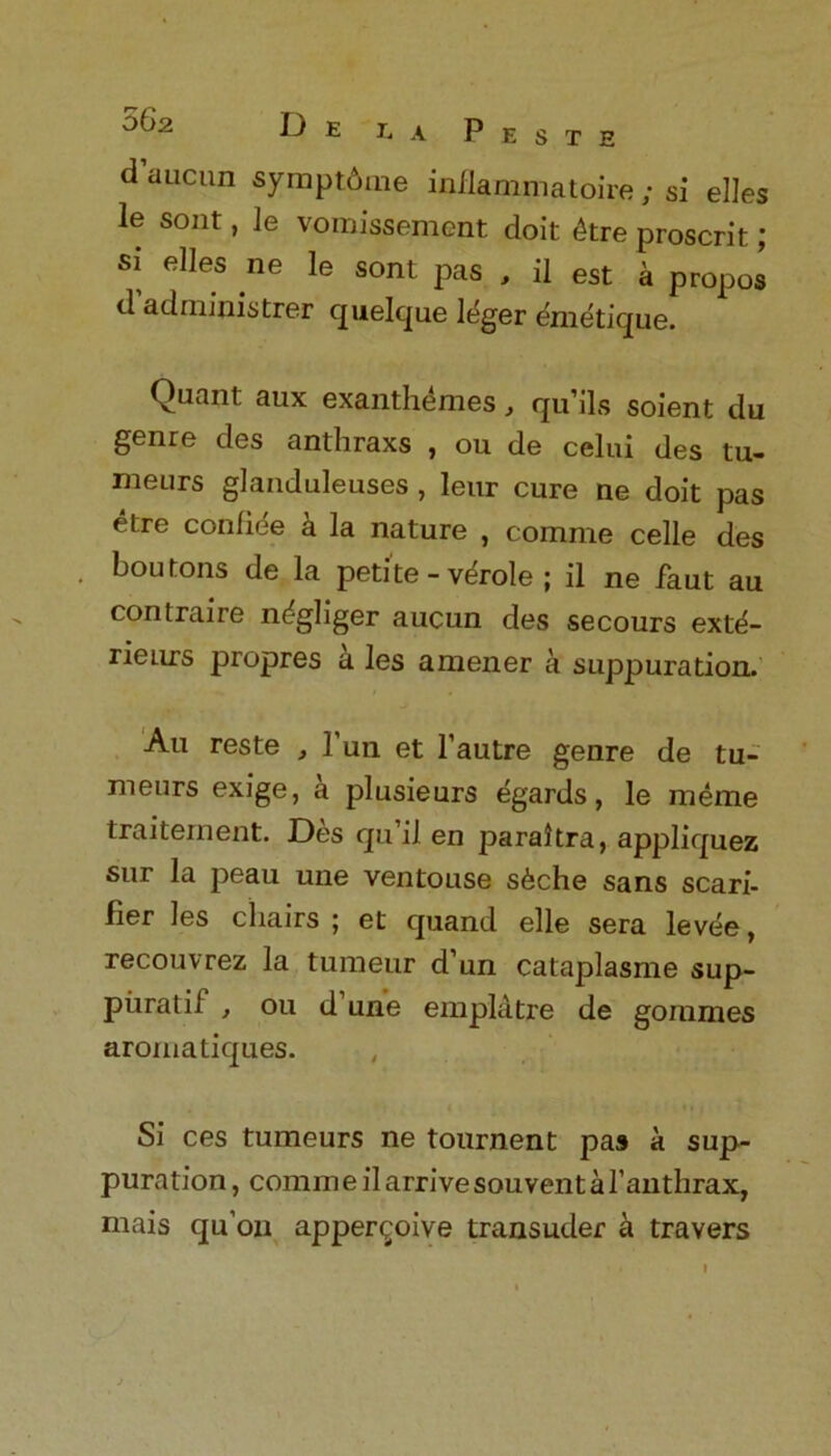 °^2 De J. A Peste d aucun symptdme inllammatoire ; si elles le sont, le voinissement doit dtre proscrit; si elles ne le sont pas , il est a propos d adniinistrer quelque leger emetique. Quant aux exanthemes, qu’ils soient du genre des anthraxs , ou de celui des tu- meurs glanduleuses , leur cure ne doit pas etre confide a la nature , comme celle des boutons de la petite - vdrole ; il ne faut au contraire ndgliger aucun des secours exte- rienrs propres a les amener a suppuration. Au reste , Pun et l’autre genre de tu- meurs exige, a plusieurs egards, le raeme traitement. Des qu’il en paraltra, appliquez sur la peau une ventouse sdche sans scari- fier les chairs; et quand elle sera levee, recouvrez la turaeur d’un cataplasme sup- piiratif , ou d une emplatre de gommes aromatiques. Si ces tumeurs ne tournent pas a sup- puration, comm eil arrive souvent a l’anthrax, mais qu’on apper^oive transuder a travers