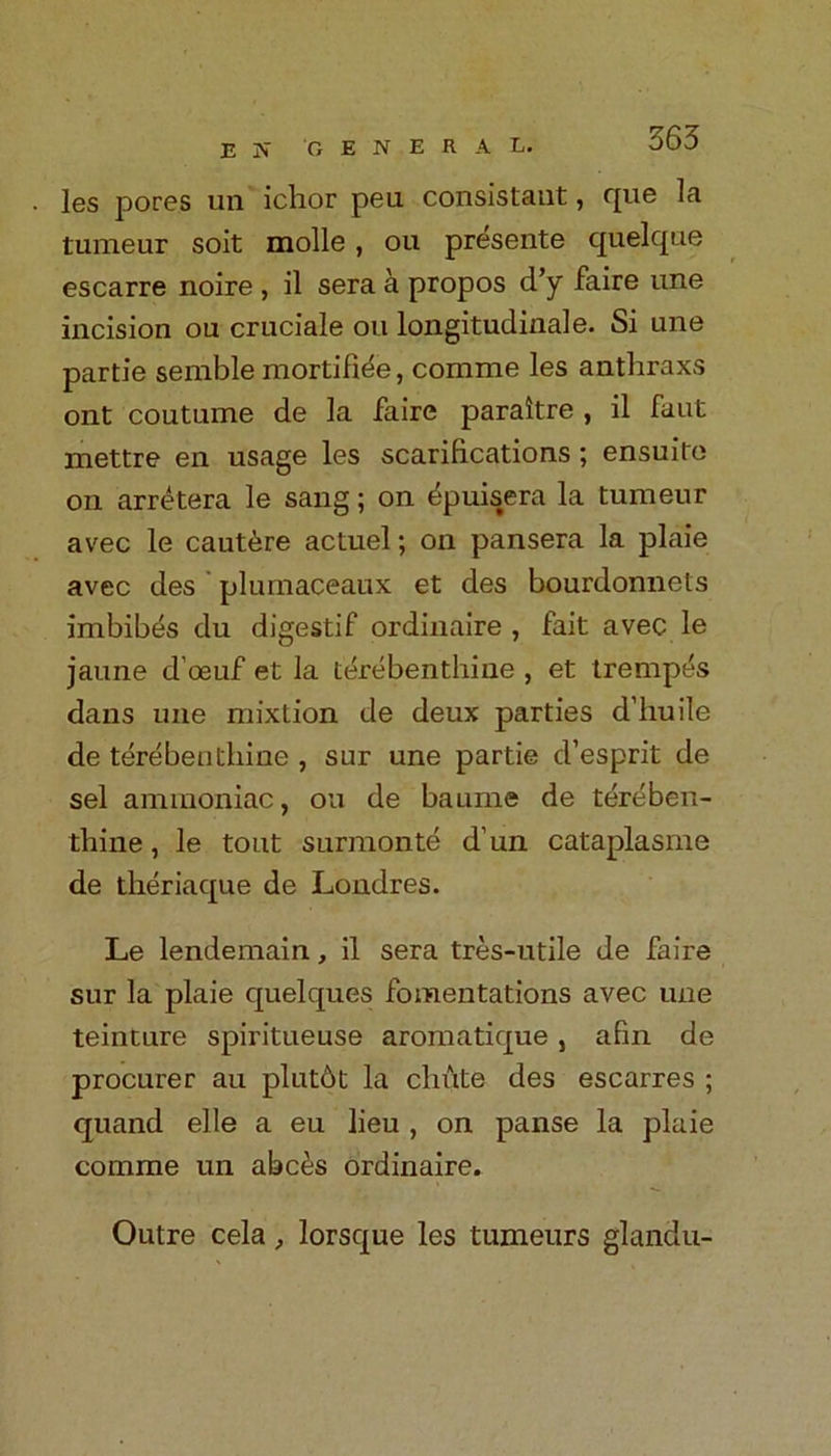 les pores un ichor pea consistant, que la tumeur soit molle , ou presente quelque escarre noire , il sera a propos d’y faire une incision ou cruciale ou longitudinale. Si une partie semble mortifide, comme les anthraxs ont coutume de la faire paraitre , il faut mettre en usage les scarifications; ensuite on arretera le sang; on dpuisera la tumeur avec le caut^re actuel; on pansera la plaie avec des plumaceaux et des bourdonnets imbibes du digestif ordinaire , fait avec le jaune d’oeuf et la lerebenthine , et trempes dans une mixtion de deux parties d’liuile de terebeuthine , sur une partie d’esprit de sel ammoniac, ou de baume de tereben- thine, le tout surmonte d’un cataplasme de theriaque de Londres. Le lendemain, il sera tres-utile de faire sur la plaie quelques fomentations avec une teinture spiritueuse aromatique , afin de procurer au plutbt la chute des escarres ; quand elle a eu lieu , on panse la plaie comme un abc£s ordinaire. Outre cela, lorsque les tumeurs glandu-