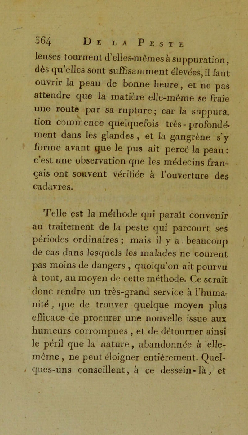 lenses toument d elles-ni6mes a suppuration, d&s qu’elles sont suffisamment elevdes,il faut ouvrir la peau de bonne lieure, et ne pas attendre cpie la matiere elle-meme se fraie une route par sa rupture; car la suppura. tion commence quelquefois tres - profonde- nient dans les glandes , et la gangrene s’y forme avant que le pus ait perce la peau: c est une observation que les medecins fran- cs ont souvent vdrifide a l’ouverture des cadavres. , Telle est la mdthode qui parait convenir au traitement de la peste qui parcourt ses periodes ordinaires ; mais il y a beaucoup de cas dans lesquels les malades ne courent pas moins de dangers , quoiqu'on ait pourvu k tout, au moyen de cette mithode. Ce serait done rendre un tres-grand service a rhurna- nitd , que de trouver quelque moyen plus efficace de procurer une nouvelle issue aux liumeurs corrompues , et de detourner ainsi le pdril que la nature, abandoning a elle- meme , ne peut dloigner enti&rement. Quel- > ques-uns conseillent, a ce dessein-la, et