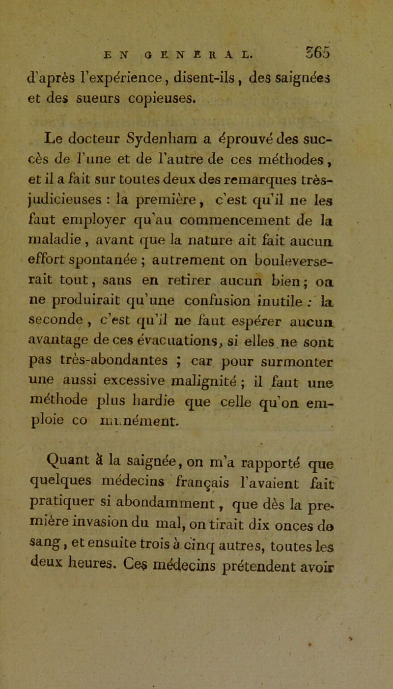 d'apr^s l’expdrience, disent-ils , des saignties et des sueurs copieuses. Le docteur Sydenham a ^prouvd des sue- des de I’une et de l’autre de ces methodes, et il a fait sur tomes deux des remarques tres- judicieuses : la premiere, c’est qu’il ne les faut employer qu’au commencement de la maladie, avant que la nature ait fait aucun effort spoiitande ; autrement on bouleverse- rait tout, sans en retirer aucun bien; oa ne produirait qu’uue confusion inutile : la seconde , c’est qu’il ne faut esperer aucun avantage de ces evacuations, si elles ne sont pas tres-abondantes j car pour surmonter une aussi excessive malignite ; il faut une m&hode plus bardie que celle qu’on em- ploie co numement. Quant & la saigade, on m’a rapporte que quelques medecins fran^ais l’avaient fait pratiquer si abondamment, que d&s la pre* mi6re invasion du mal, on tirait dix onces de sang, et ensuite trois a cinq autres, toutes les deux heures. Ce$ mddecins pretendent avoir