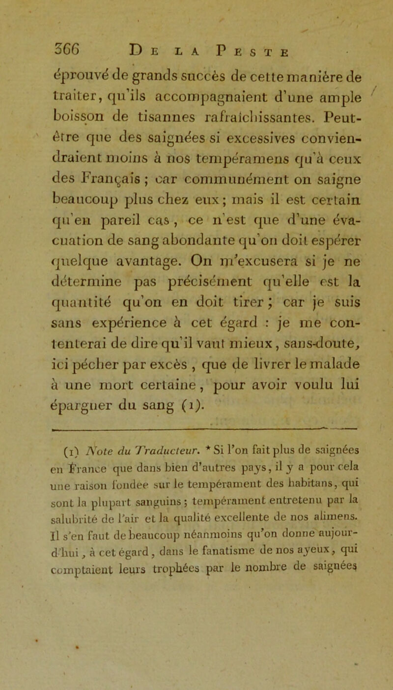 EprouvE de grands sneers de cette maniEre de trailer, qu’ils accompagnaient d une ample boisson de tisannes raft aid lissantes. Peut- Etre que des saignees si excessives convien- druient moms a nos temperamens qu’a ceux des Franca is ; car communement on saigne beaucoup plus chez eux; mais il est certain qu’en pareil cas , ce n est que d’une Eva- cuation de sang abondante quon doit esperer quelque avantage. On m’excusera si je ne determine pas prEcisEment qu’elle est la quantitE qu’on en doit tirer; car je suis sans expErience E cet Egard : je me con- tenterai de dire qu’il vaul mieux, sans-doute, ici pEcher par excEs , que de livrer le malade a une mort certaine, pour avoir voulu lui Epargner du sang (1). (i) Note du Traducteur. * Si Ton fait plus tie saignees en trance que dans bien d’autres pays, il y a pour cela une raison fundee sur le temperament des habrtans, qui sont la plupart sanguins; temperament entretenu par la salubrite de 1'air et la qualite excellente de nos alimens. Il s'en faut de beaucoup n6anmoins qu’on donne aujour- d’hui, a cet egard, dans le fanatisme de nos ayeux, qui ccmptaient leurs trophies par le nombre de saignees